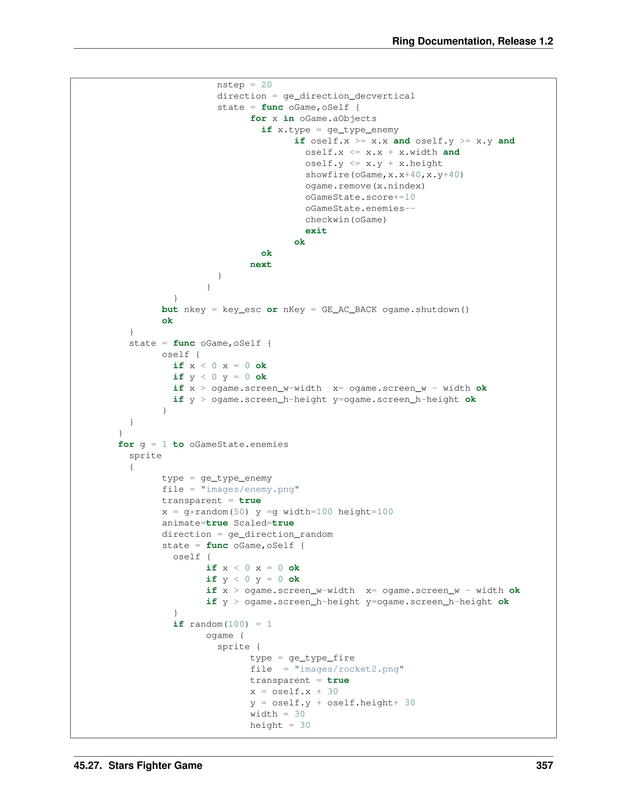 Ring Documentation, Release 1.2 nstep = 20 direction = ge_direction_decvertical state = func oGame,oSelf { for x in oGame.aObjects if x.type = ge_type_enemy if oself.x >= x.x and oself.y >= x.y and oself.x <= x.x + x.width and oself.y <= x.y + x.height showfire(oGame,x.x+40,x.y+40) ogame.remove(x.nindex) oGameState.score+=10 oGameState.enemies-- checkwin(oGame) exit ok ok next } } } but nkey = key_esc or nKey = GE_AC_BACK ogame.shutdown() ok } state = func oGame,oSelf { oself { if x < 0 x = 0 ok if y < 0 y = 0 ok if x > ogame.screen_w-width x= ogame.screen_w - width ok if y > ogame.screen_h-height y=ogame.screen_h-height ok } } } for g = 1 to oGameState.enemies sprite { type = ge_type_enemy file = "images/enemy.png" transparent = true x = g*random(50) y =g width=100 height=100 animate=true Scaled=true direction = ge_direction_random state = func oGame,oSelf { oself { if x < 0 x = 0 ok if y < 0 y = 0 ok if x > ogame.screen_w-width x= ogame.screen_w - width ok if y > ogame.screen_h-height y=ogame.screen_h-height ok } if random(100) = 1 ogame { sprite { type = ge_type_fire file = "images/rocket2.png" transparent = true x = oself.x + 30 y = oself.y + oself.height+ 30 width = 30 height = 30 45.27. Stars Fighter Game 357 