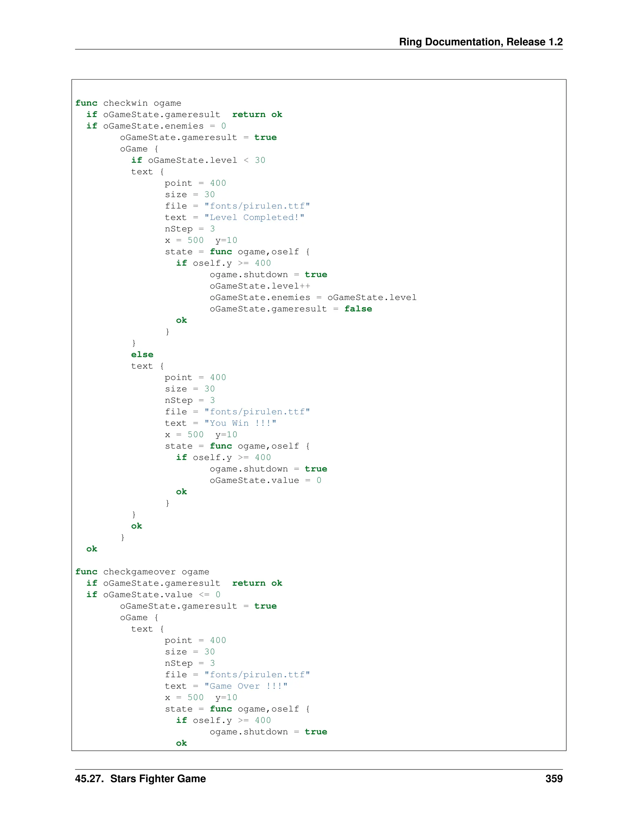 Ring Documentation, Release 1.2 func checkwin ogame if oGameState.gameresult return ok if oGameState.enemies = 0 oGameState.gameresult = true oGame { if oGameState.level < 30 text { point = 400 size = 30 file = "fonts/pirulen.ttf" text = "Level Completed!" nStep = 3 x = 500 y=10 state = func ogame,oself { if oself.y >= 400 ogame.shutdown = true oGameState.level++ oGameState.enemies = oGameState.level oGameState.gameresult = false ok } } else text { point = 400 size = 30 nStep = 3 file = "fonts/pirulen.ttf" text = "You Win !!!" x = 500 y=10 state = func ogame,oself { if oself.y >= 400 ogame.shutdown = true oGameState.value = 0 ok } } ok } ok func checkgameover ogame if oGameState.gameresult return ok if oGameState.value <= 0 oGameState.gameresult = true oGame { text { point = 400 size = 30 nStep = 3 file = "fonts/pirulen.ttf" text = "Game Over !!!" x = 500 y=10 state = func ogame,oself { if oself.y >= 400 ogame.shutdown = true ok 45.27. Stars Fighter Game 359 
