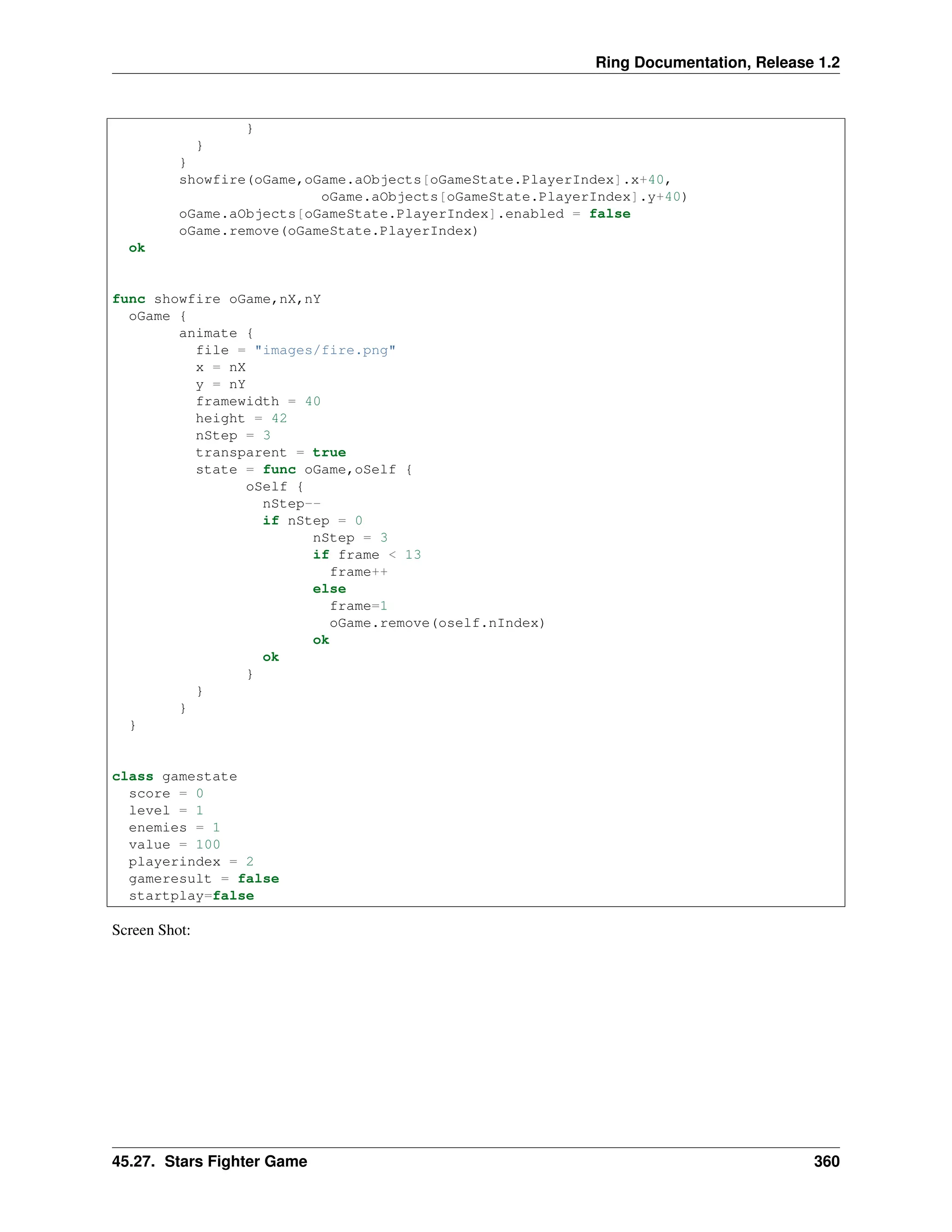 Ring Documentation, Release 1.2 } } } showfire(oGame,oGame.aObjects[oGameState.PlayerIndex].x+40, oGame.aObjects[oGameState.PlayerIndex].y+40) oGame.aObjects[oGameState.PlayerIndex].enabled = false oGame.remove(oGameState.PlayerIndex) ok func showfire oGame,nX,nY oGame { animate { file = "images/fire.png" x = nX y = nY framewidth = 40 height = 42 nStep = 3 transparent = true state = func oGame,oSelf { oSelf { nStep-- if nStep = 0 nStep = 3 if frame < 13 frame++ else frame=1 oGame.remove(oself.nIndex) ok ok } } } } class gamestate score = 0 level = 1 enemies = 1 value = 100 playerindex = 2 gameresult = false startplay=false Screen Shot: 45.27. Stars Fighter Game 360 