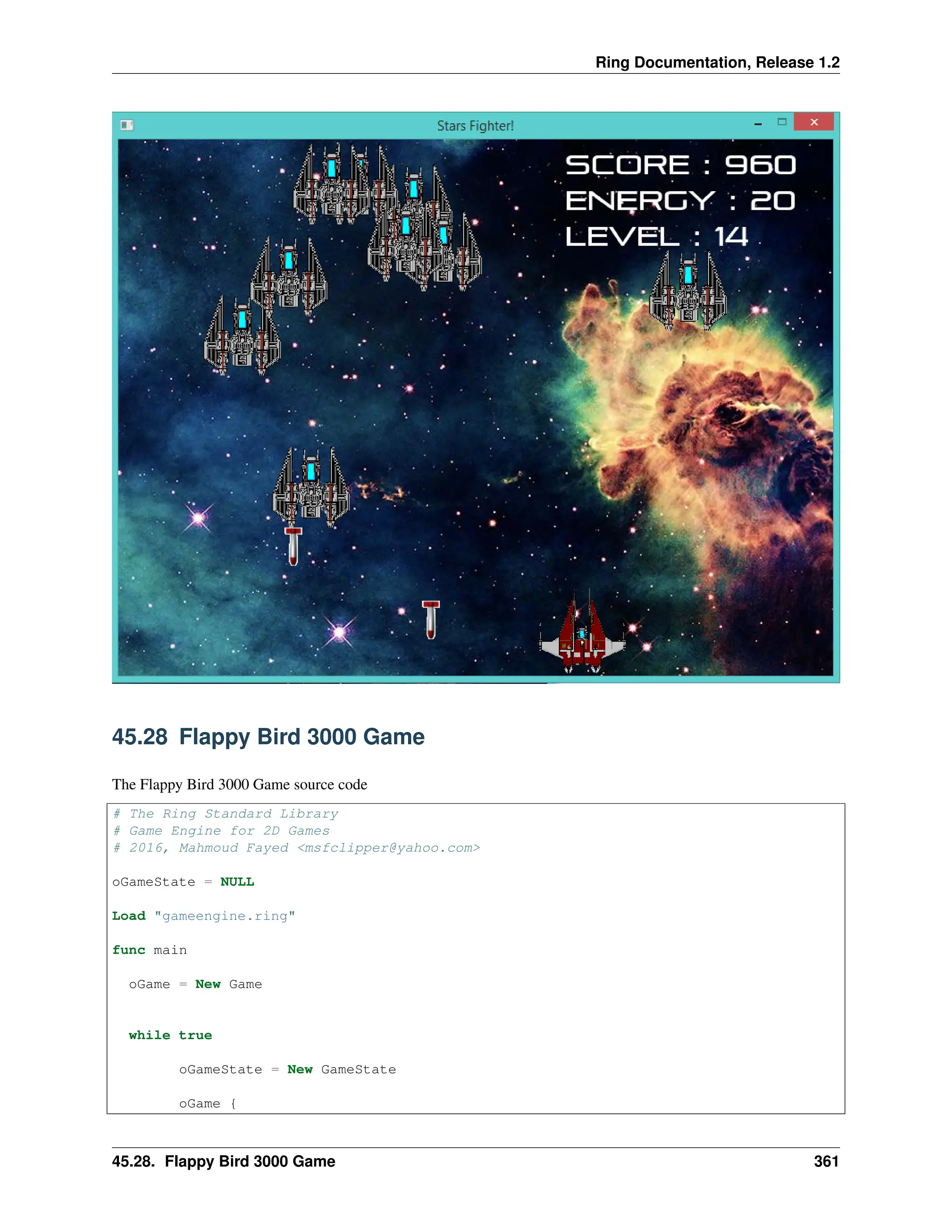 Ring Documentation, Release 1.2 45.28 Flappy Bird 3000 Game The Flappy Bird 3000 Game source code # The Ring Standard Library # Game Engine for 2D Games # 2016, Mahmoud Fayed <msfclipper@yahoo.com> oGameState = NULL Load "gameengine.ring" func main oGame = New Game while true oGameState = New GameState oGame { 45.28. Flappy Bird 3000 Game 361 