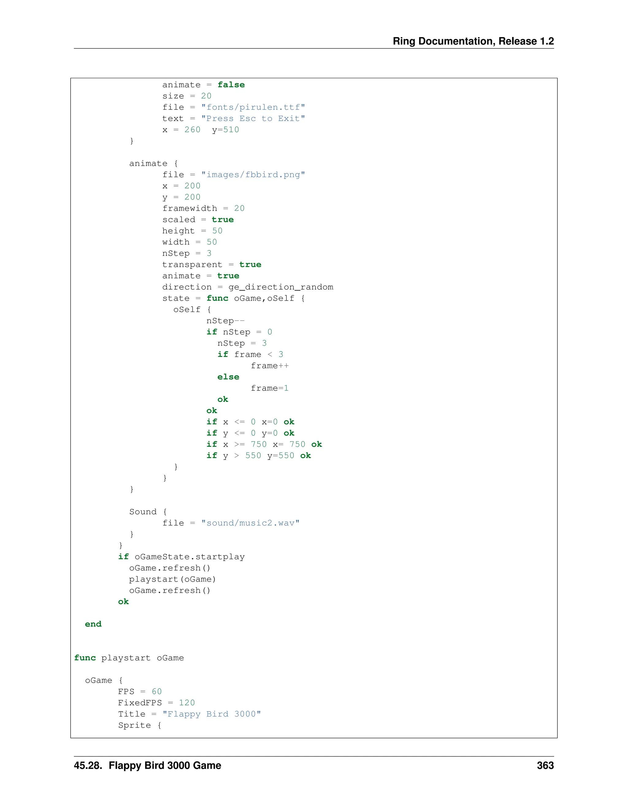 Ring Documentation, Release 1.2 animate = false size = 20 file = "fonts/pirulen.ttf" text = "Press Esc to Exit" x = 260 y=510 } animate { file = "images/fbbird.png" x = 200 y = 200 framewidth = 20 scaled = true height = 50 width = 50 nStep = 3 transparent = true animate = true direction = ge_direction_random state = func oGame,oSelf { oSelf { nStep-- if nStep = 0 nStep = 3 if frame < 3 frame++ else frame=1 ok ok if x <= 0 x=0 ok if y <= 0 y=0 ok if x >= 750 x= 750 ok if y > 550 y=550 ok } } } Sound { file = "sound/music2.wav" } } if oGameState.startplay oGame.refresh() playstart(oGame) oGame.refresh() ok end func playstart oGame oGame { FPS = 60 FixedFPS = 120 Title = "Flappy Bird 3000" Sprite { 45.28. Flappy Bird 3000 Game 363 