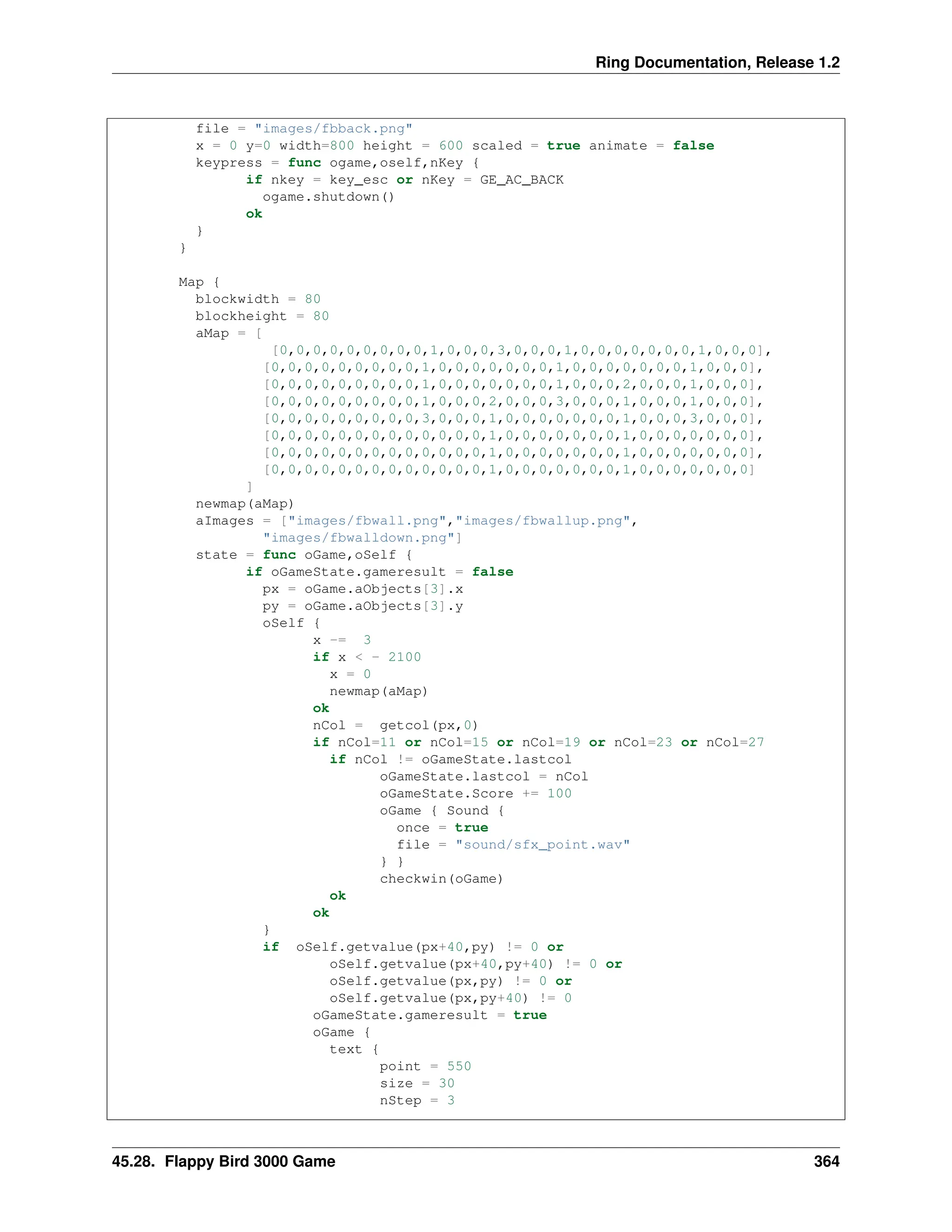 Ring Documentation, Release 1.2 file = "images/fbback.png" x = 0 y=0 width=800 height = 600 scaled = true animate = false keypress = func ogame,oself,nKey { if nkey = key_esc or nKey = GE_AC_BACK ogame.shutdown() ok } } Map { blockwidth = 80 blockheight = 80 aMap = [ [0,0,0,0,0,0,0,0,0,1,0,0,0,3,0,0,0,1,0,0,0,0,0,0,0,1,0,0,0], [0,0,0,0,0,0,0,0,0,1,0,0,0,0,0,0,0,1,0,0,0,0,0,0,0,1,0,0,0], [0,0,0,0,0,0,0,0,0,1,0,0,0,0,0,0,0,1,0,0,0,2,0,0,0,1,0,0,0], [0,0,0,0,0,0,0,0,0,1,0,0,0,2,0,0,0,3,0,0,0,1,0,0,0,1,0,0,0], [0,0,0,0,0,0,0,0,0,3,0,0,0,1,0,0,0,0,0,0,0,1,0,0,0,3,0,0,0], [0,0,0,0,0,0,0,0,0,0,0,0,0,1,0,0,0,0,0,0,0,1,0,0,0,0,0,0,0], [0,0,0,0,0,0,0,0,0,0,0,0,0,1,0,0,0,0,0,0,0,1,0,0,0,0,0,0,0], [0,0,0,0,0,0,0,0,0,0,0,0,0,1,0,0,0,0,0,0,0,1,0,0,0,0,0,0,0] ] newmap(aMap) aImages = ["images/fbwall.png","images/fbwallup.png", "images/fbwalldown.png"] state = func oGame,oSelf { if oGameState.gameresult = false px = oGame.aObjects[3].x py = oGame.aObjects[3].y oSelf { x -= 3 if x < - 2100 x = 0 newmap(aMap) ok nCol = getcol(px,0) if nCol=11 or nCol=15 or nCol=19 or nCol=23 or nCol=27 if nCol != oGameState.lastcol oGameState.lastcol = nCol oGameState.Score += 100 oGame { Sound { once = true file = "sound/sfx_point.wav" } } checkwin(oGame) ok ok } if oSelf.getvalue(px+40,py) != 0 or oSelf.getvalue(px+40,py+40) != 0 or oSelf.getvalue(px,py) != 0 or oSelf.getvalue(px,py+40) != 0 oGameState.gameresult = true oGame { text { point = 550 size = 30 nStep = 3 45.28. Flappy Bird 3000 Game 364 