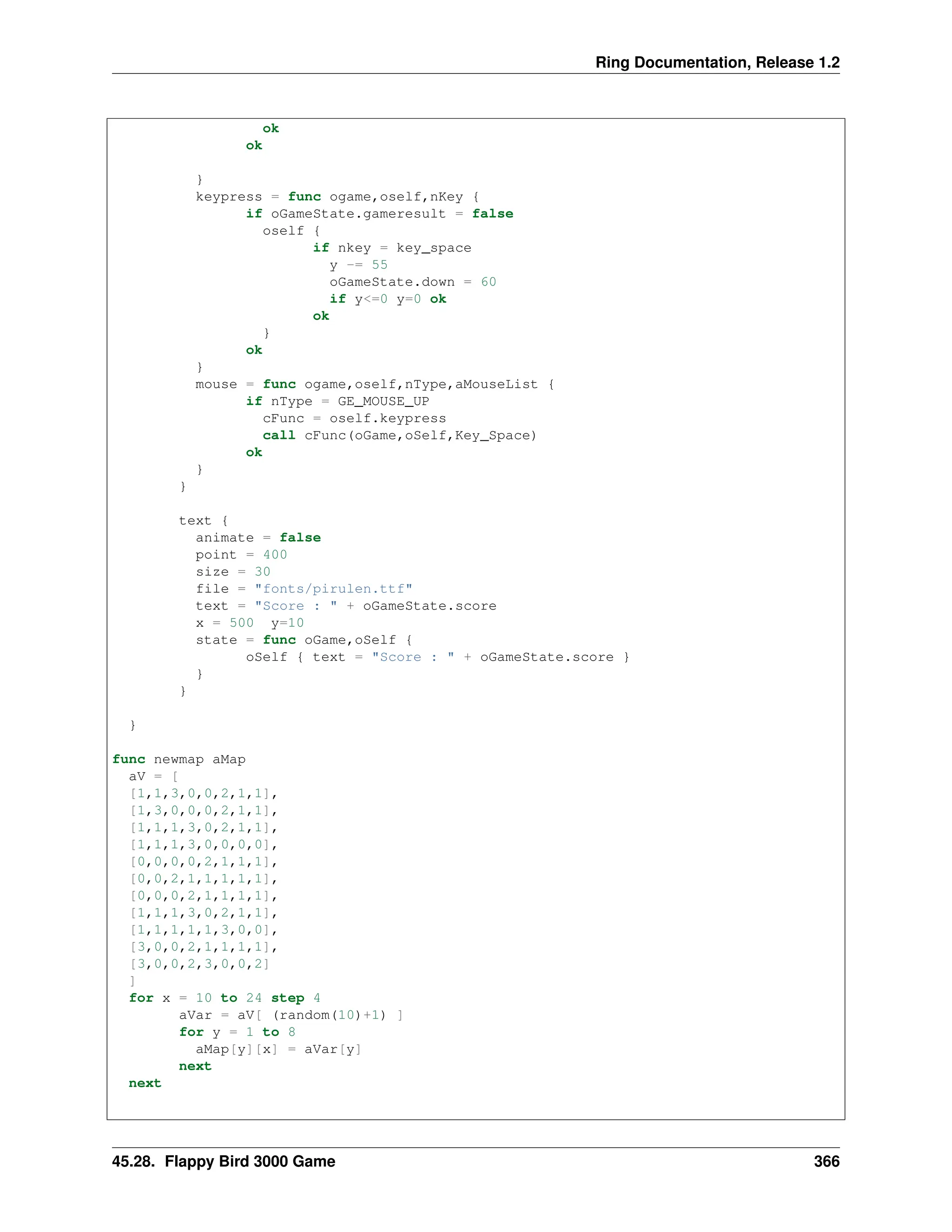 Ring Documentation, Release 1.2 ok ok } keypress = func ogame,oself,nKey { if oGameState.gameresult = false oself { if nkey = key_space y -= 55 oGameState.down = 60 if y<=0 y=0 ok ok } ok } mouse = func ogame,oself,nType,aMouseList { if nType = GE_MOUSE_UP cFunc = oself.keypress call cFunc(oGame,oSelf,Key_Space) ok } } text { animate = false point = 400 size = 30 file = "fonts/pirulen.ttf" text = "Score : " + oGameState.score x = 500 y=10 state = func oGame,oSelf { oSelf { text = "Score : " + oGameState.score } } } } func newmap aMap aV = [ [1,1,3,0,0,2,1,1], [1,3,0,0,0,2,1,1], [1,1,1,3,0,2,1,1], [1,1,1,3,0,0,0,0], [0,0,0,0,2,1,1,1], [0,0,2,1,1,1,1,1], [0,0,0,2,1,1,1,1], [1,1,1,3,0,2,1,1], [1,1,1,1,1,3,0,0], [3,0,0,2,1,1,1,1], [3,0,0,2,3,0,0,2] ] for x = 10 to 24 step 4 aVar = aV[ (random(10)+1) ] for y = 1 to 8 aMap[y][x] = aVar[y] next next 45.28. Flappy Bird 3000 Game 366 