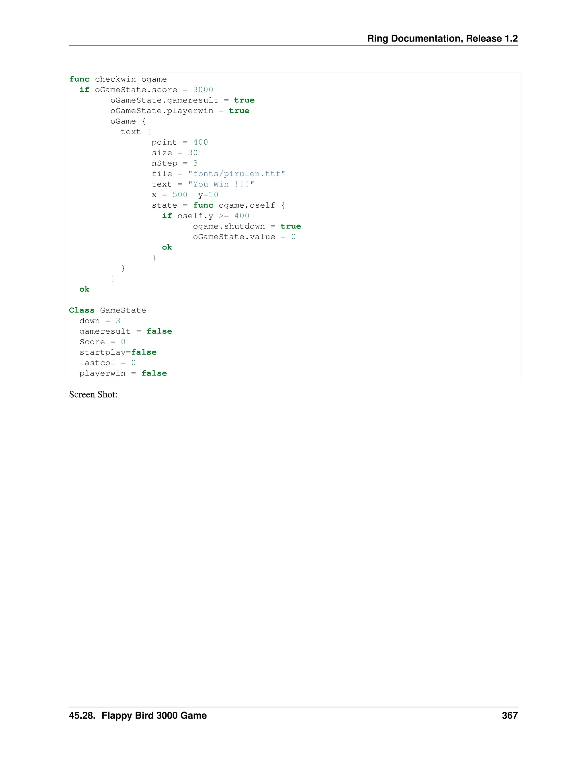 Ring Documentation, Release 1.2 func checkwin ogame if oGameState.score = 3000 oGameState.gameresult = true oGameState.playerwin = true oGame { text { point = 400 size = 30 nStep = 3 file = "fonts/pirulen.ttf" text = "You Win !!!" x = 500 y=10 state = func ogame,oself { if oself.y >= 400 ogame.shutdown = true oGameState.value = 0 ok } } } ok Class GameState down = 3 gameresult = false Score = 0 startplay=false lastcol = 0 playerwin = false Screen Shot: 45.28. Flappy Bird 3000 Game 367 