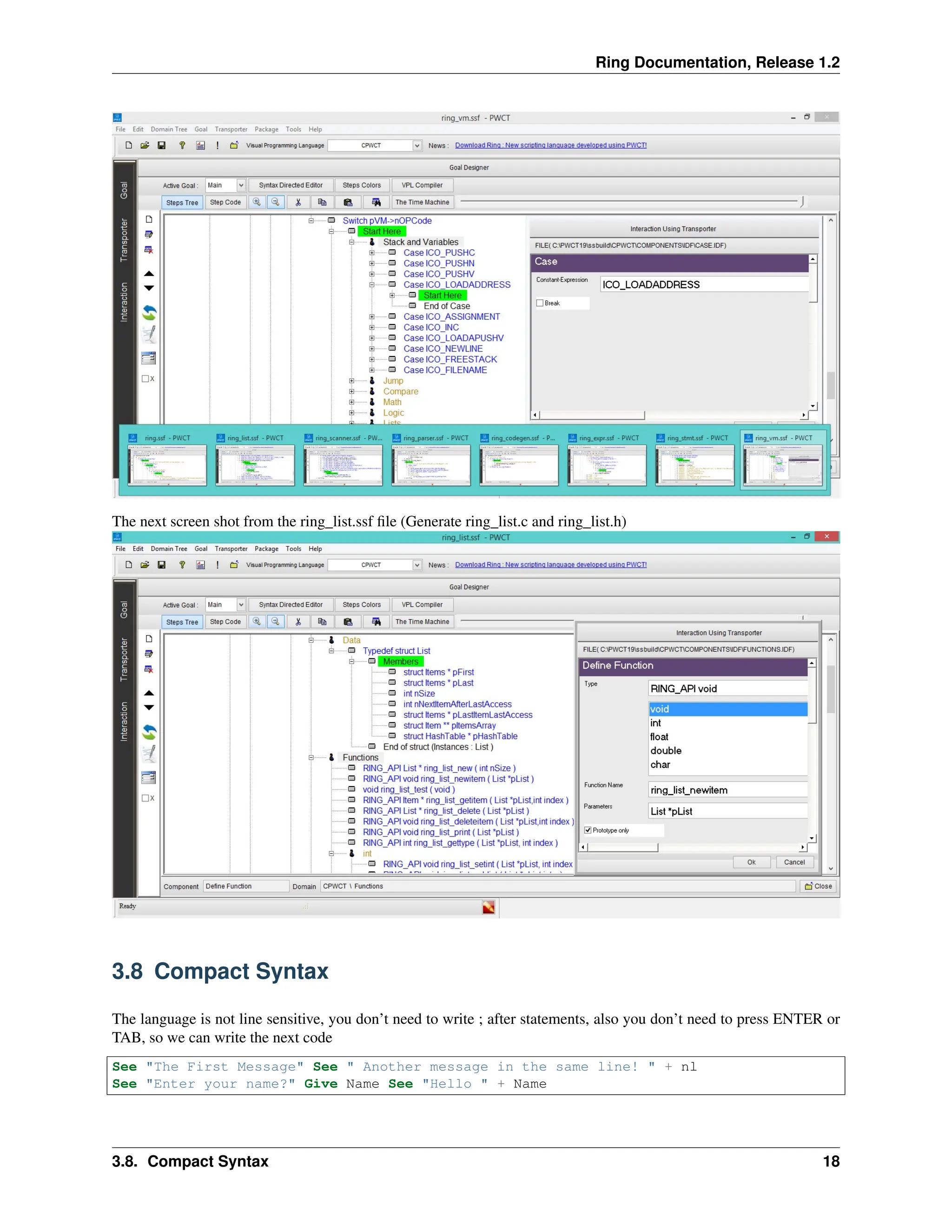 Ring Documentation, Release 1.2 The next screen shot from the ring_list.ssf file (Generate ring_list.c and ring_list.h) 3.8 Compact Syntax The language is not line sensitive, you don’t need to write ; after statements, also you don’t need to press ENTER or TAB, so we can write the next code See "The First Message" See " Another message in the same line! " + nl See "Enter your name?" Give Name See "Hello " + Name 3.8. Compact Syntax 18 
