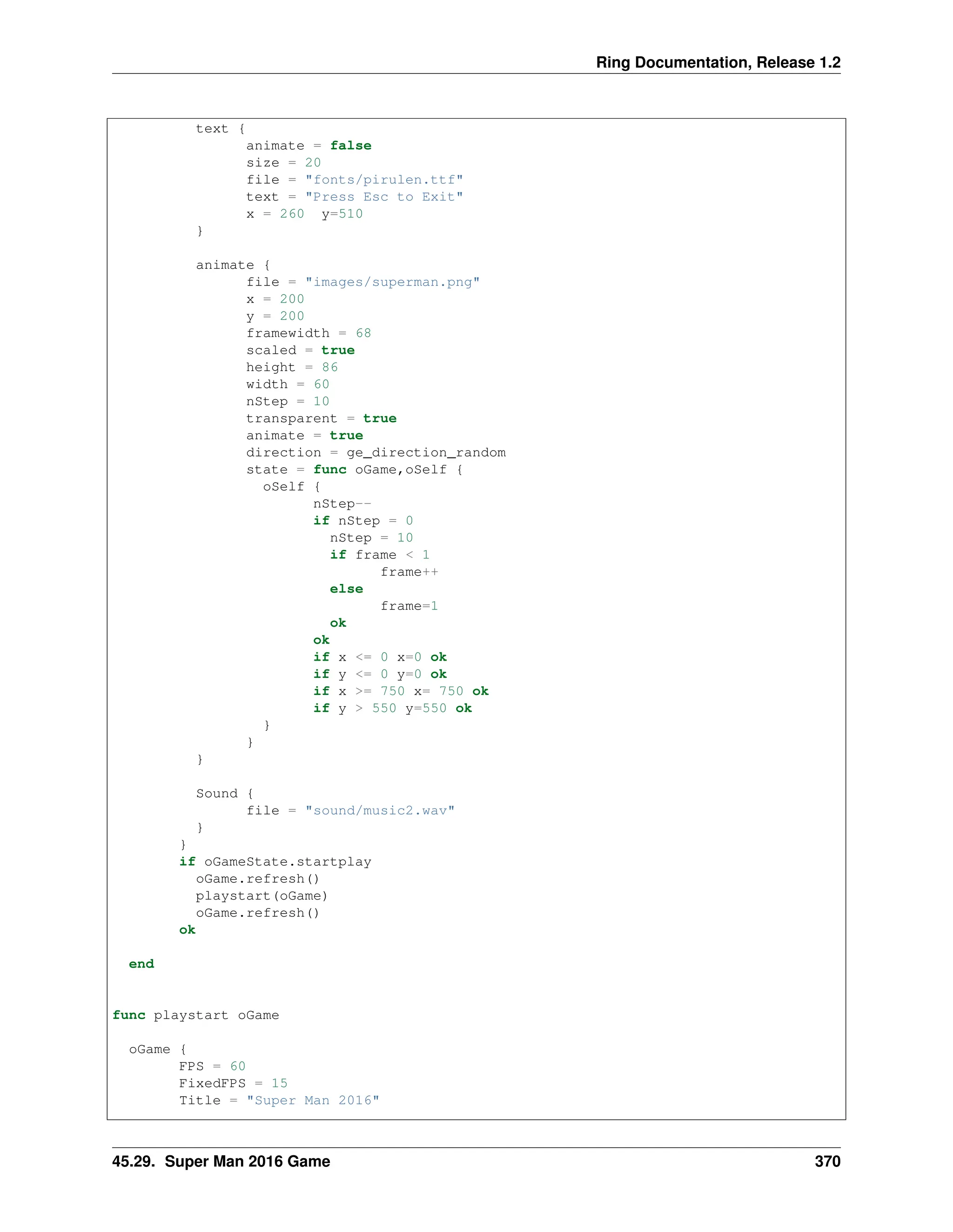 Ring Documentation, Release 1.2 text { animate = false size = 20 file = "fonts/pirulen.ttf" text = "Press Esc to Exit" x = 260 y=510 } animate { file = "images/superman.png" x = 200 y = 200 framewidth = 68 scaled = true height = 86 width = 60 nStep = 10 transparent = true animate = true direction = ge_direction_random state = func oGame,oSelf { oSelf { nStep-- if nStep = 0 nStep = 10 if frame < 1 frame++ else frame=1 ok ok if x <= 0 x=0 ok if y <= 0 y=0 ok if x >= 750 x= 750 ok if y > 550 y=550 ok } } } Sound { file = "sound/music2.wav" } } if oGameState.startplay oGame.refresh() playstart(oGame) oGame.refresh() ok end func playstart oGame oGame { FPS = 60 FixedFPS = 15 Title = "Super Man 2016" 45.29. Super Man 2016 Game 370 