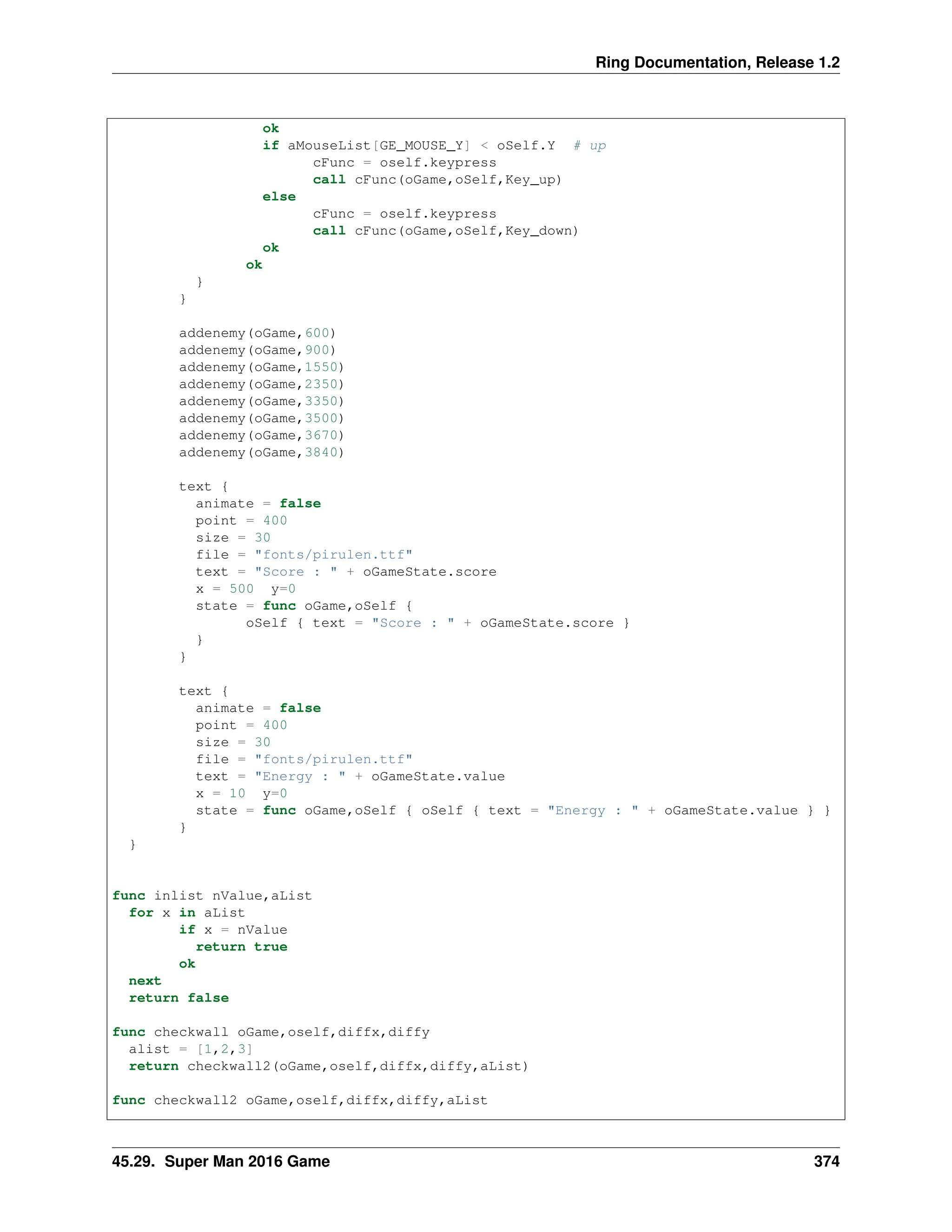 Ring Documentation, Release 1.2 ok if aMouseList[GE_MOUSE_Y] < oSelf.Y # up cFunc = oself.keypress call cFunc(oGame,oSelf,Key_up) else cFunc = oself.keypress call cFunc(oGame,oSelf,Key_down) ok ok } } addenemy(oGame,600) addenemy(oGame,900) addenemy(oGame,1550) addenemy(oGame,2350) addenemy(oGame,3350) addenemy(oGame,3500) addenemy(oGame,3670) addenemy(oGame,3840) text { animate = false point = 400 size = 30 file = "fonts/pirulen.ttf" text = "Score : " + oGameState.score x = 500 y=0 state = func oGame,oSelf { oSelf { text = "Score : " + oGameState.score } } } text { animate = false point = 400 size = 30 file = "fonts/pirulen.ttf" text = "Energy : " + oGameState.value x = 10 y=0 state = func oGame,oSelf { oSelf { text = "Energy : " + oGameState.value } } } } func inlist nValue,aList for x in aList if x = nValue return true ok next return false func checkwall oGame,oself,diffx,diffy alist = [1,2,3] return checkwall2(oGame,oself,diffx,diffy,aList) func checkwall2 oGame,oself,diffx,diffy,aList 45.29. Super Man 2016 Game 374 