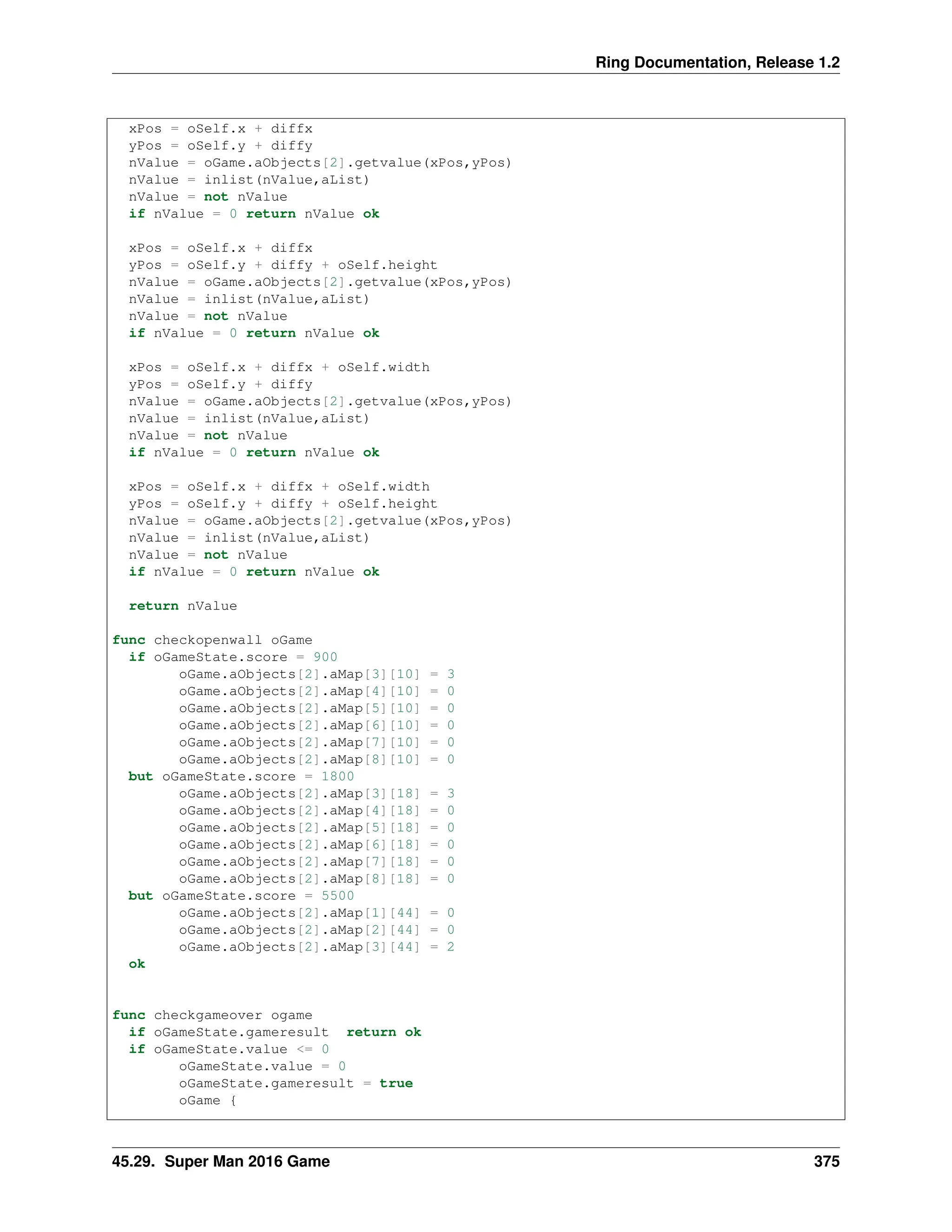 Ring Documentation, Release 1.2 xPos = oSelf.x + diffx yPos = oSelf.y + diffy nValue = oGame.aObjects[2].getvalue(xPos,yPos) nValue = inlist(nValue,aList) nValue = not nValue if nValue = 0 return nValue ok xPos = oSelf.x + diffx yPos = oSelf.y + diffy + oSelf.height nValue = oGame.aObjects[2].getvalue(xPos,yPos) nValue = inlist(nValue,aList) nValue = not nValue if nValue = 0 return nValue ok xPos = oSelf.x + diffx + oSelf.width yPos = oSelf.y + diffy nValue = oGame.aObjects[2].getvalue(xPos,yPos) nValue = inlist(nValue,aList) nValue = not nValue if nValue = 0 return nValue ok xPos = oSelf.x + diffx + oSelf.width yPos = oSelf.y + diffy + oSelf.height nValue = oGame.aObjects[2].getvalue(xPos,yPos) nValue = inlist(nValue,aList) nValue = not nValue if nValue = 0 return nValue ok return nValue func checkopenwall oGame if oGameState.score = 900 oGame.aObjects[2].aMap[3][10] = 3 oGame.aObjects[2].aMap[4][10] = 0 oGame.aObjects[2].aMap[5][10] = 0 oGame.aObjects[2].aMap[6][10] = 0 oGame.aObjects[2].aMap[7][10] = 0 oGame.aObjects[2].aMap[8][10] = 0 but oGameState.score = 1800 oGame.aObjects[2].aMap[3][18] = 3 oGame.aObjects[2].aMap[4][18] = 0 oGame.aObjects[2].aMap[5][18] = 0 oGame.aObjects[2].aMap[6][18] = 0 oGame.aObjects[2].aMap[7][18] = 0 oGame.aObjects[2].aMap[8][18] = 0 but oGameState.score = 5500 oGame.aObjects[2].aMap[1][44] = 0 oGame.aObjects[2].aMap[2][44] = 0 oGame.aObjects[2].aMap[3][44] = 2 ok func checkgameover ogame if oGameState.gameresult return ok if oGameState.value <= 0 oGameState.value = 0 oGameState.gameresult = true oGame { 45.29. Super Man 2016 Game 375 