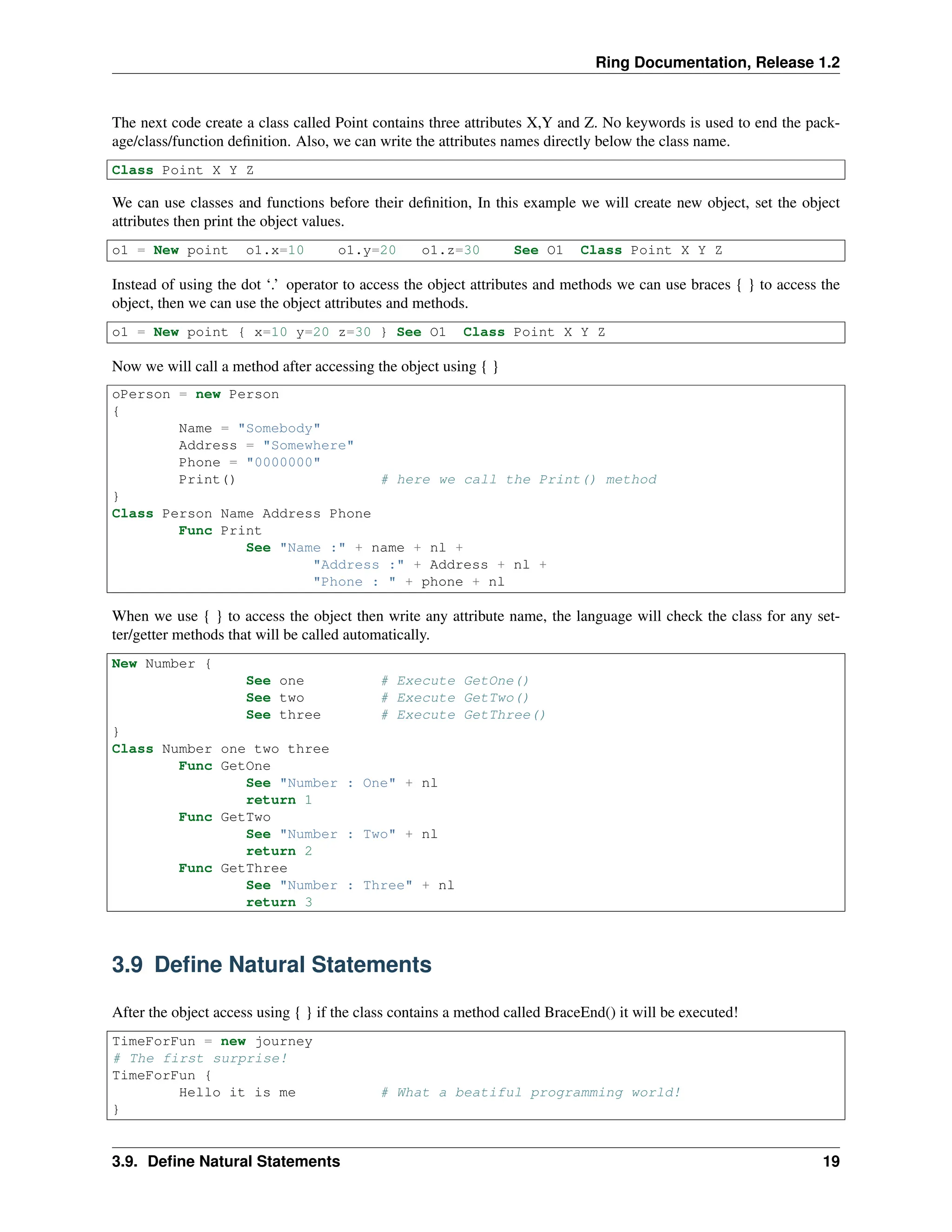 Ring Documentation, Release 1.2 The next code create a class called Point contains three attributes X,Y and Z. No keywords is used to end the pack- age/class/function definition. Also, we can write the attributes names directly below the class name. Class Point X Y Z We can use classes and functions before their definition, In this example we will create new object, set the object attributes then print the object values. o1 = New point o1.x=10 o1.y=20 o1.z=30 See O1 Class Point X Y Z Instead of using the dot ‘.’ operator to access the object attributes and methods we can use braces { } to access the object, then we can use the object attributes and methods. o1 = New point { x=10 y=20 z=30 } See O1 Class Point X Y Z Now we will call a method after accessing the object using { } oPerson = new Person { Name = "Somebody" Address = "Somewhere" Phone = "0000000" Print() # here we call the Print() method } Class Person Name Address Phone Func Print See "Name :" + name + nl + "Address :" + Address + nl + "Phone : " + phone + nl When we use { } to access the object then write any attribute name, the language will check the class for any set- ter/getter methods that will be called automatically. New Number { See one # Execute GetOne() See two # Execute GetTwo() See three # Execute GetThree() } Class Number one two three Func GetOne See "Number : One" + nl return 1 Func GetTwo See "Number : Two" + nl return 2 Func GetThree See "Number : Three" + nl return 3 3.9 Define Natural Statements After the object access using { } if the class contains a method called BraceEnd() it will be executed! TimeForFun = new journey # The first surprise! TimeForFun { Hello it is me # What a beatiful programming world! } 3.9. Define Natural Statements 19 