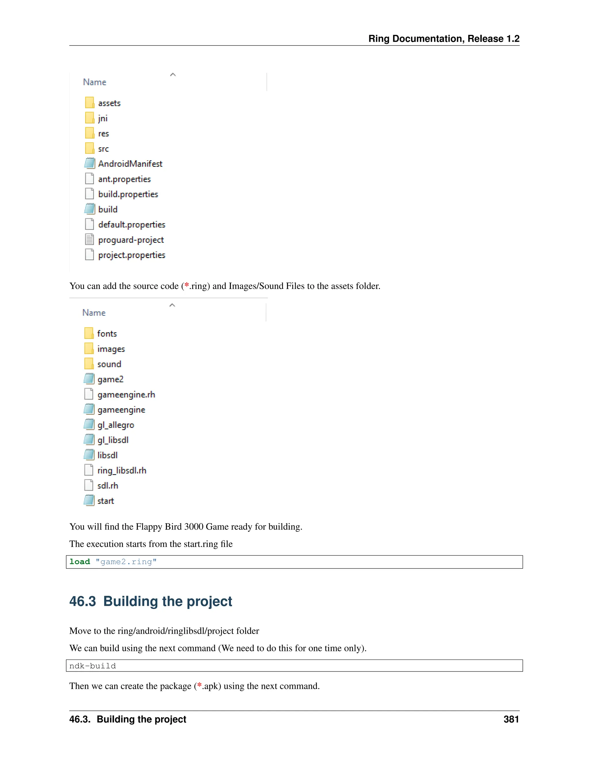 Ring Documentation, Release 1.2 You can add the source code (*.ring) and Images/Sound Files to the assets folder. You will find the Flappy Bird 3000 Game ready for building. The execution starts from the start.ring file load "game2.ring" 46.3 Building the project Move to the ring/android/ringlibsdl/project folder We can build using the next command (We need to do this for one time only). ndk-build Then we can create the package (*.apk) using the next command. 46.3. Building the project 381 