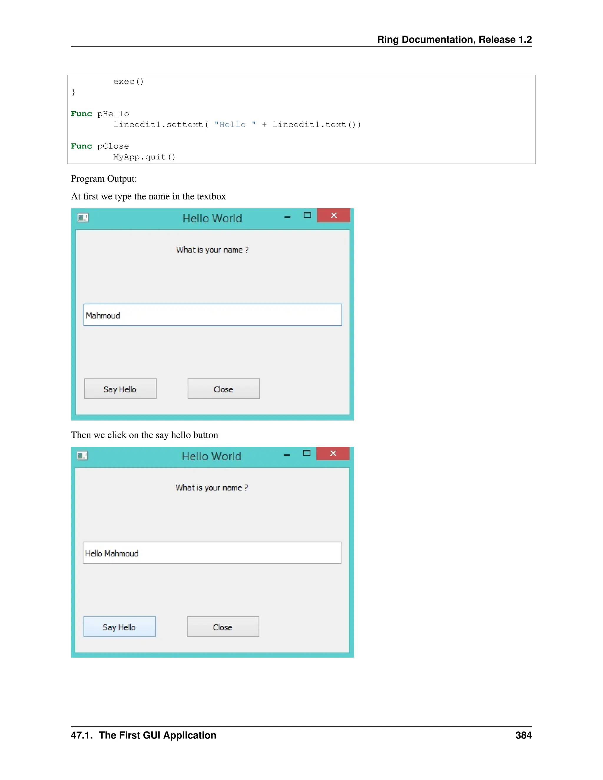 Ring Documentation, Release 1.2 exec() } Func pHello lineedit1.settext( "Hello " + lineedit1.text()) Func pClose MyApp.quit() Program Output: At first we type the name in the textbox Then we click on the say hello button 47.1. The First GUI Application 384 