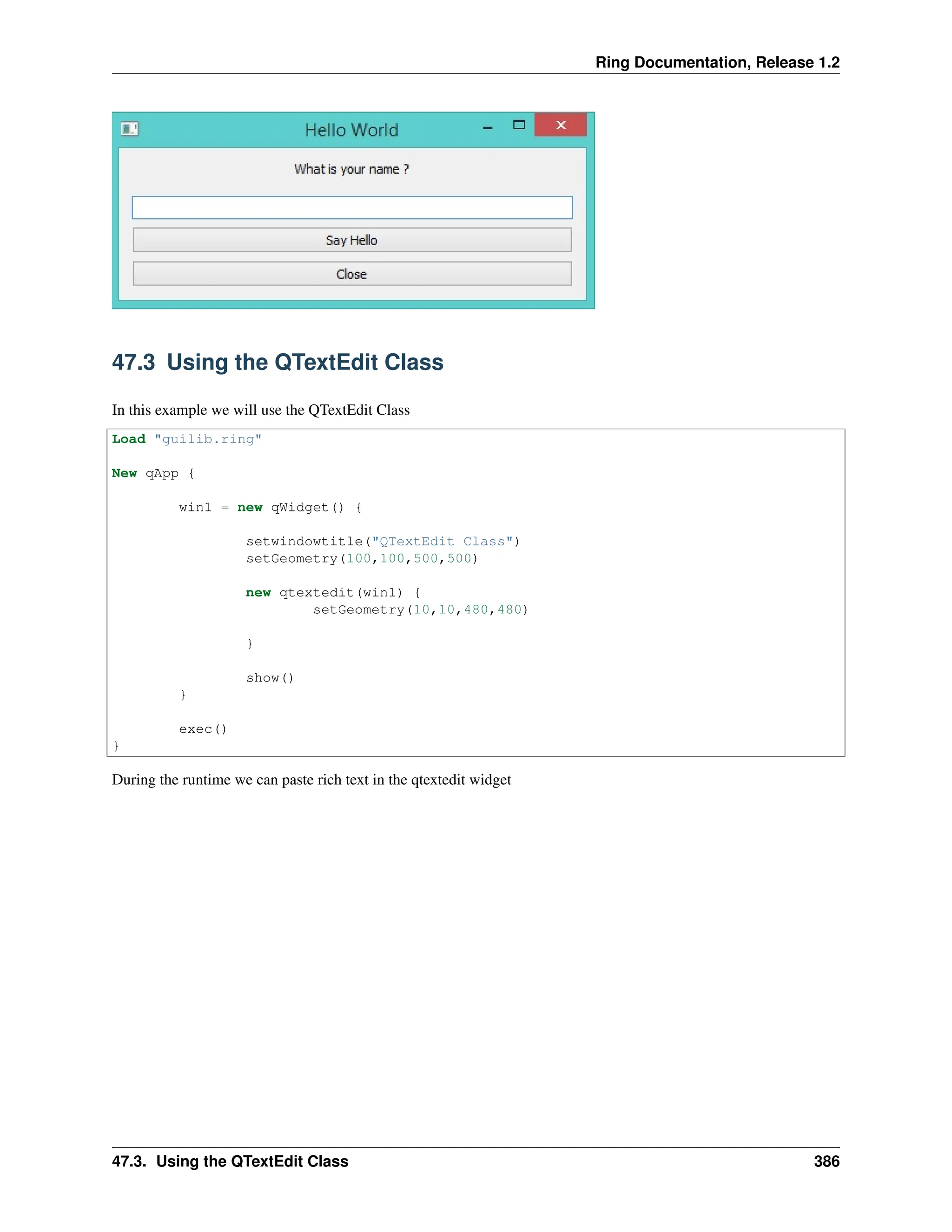 Ring Documentation, Release 1.2 47.3 Using the QTextEdit Class In this example we will use the QTextEdit Class Load "guilib.ring" New qApp { win1 = new qWidget() { setwindowtitle("QTextEdit Class") setGeometry(100,100,500,500) new qtextedit(win1) { setGeometry(10,10,480,480) } show() } exec() } During the runtime we can paste rich text in the qtextedit widget 47.3. Using the QTextEdit Class 386 