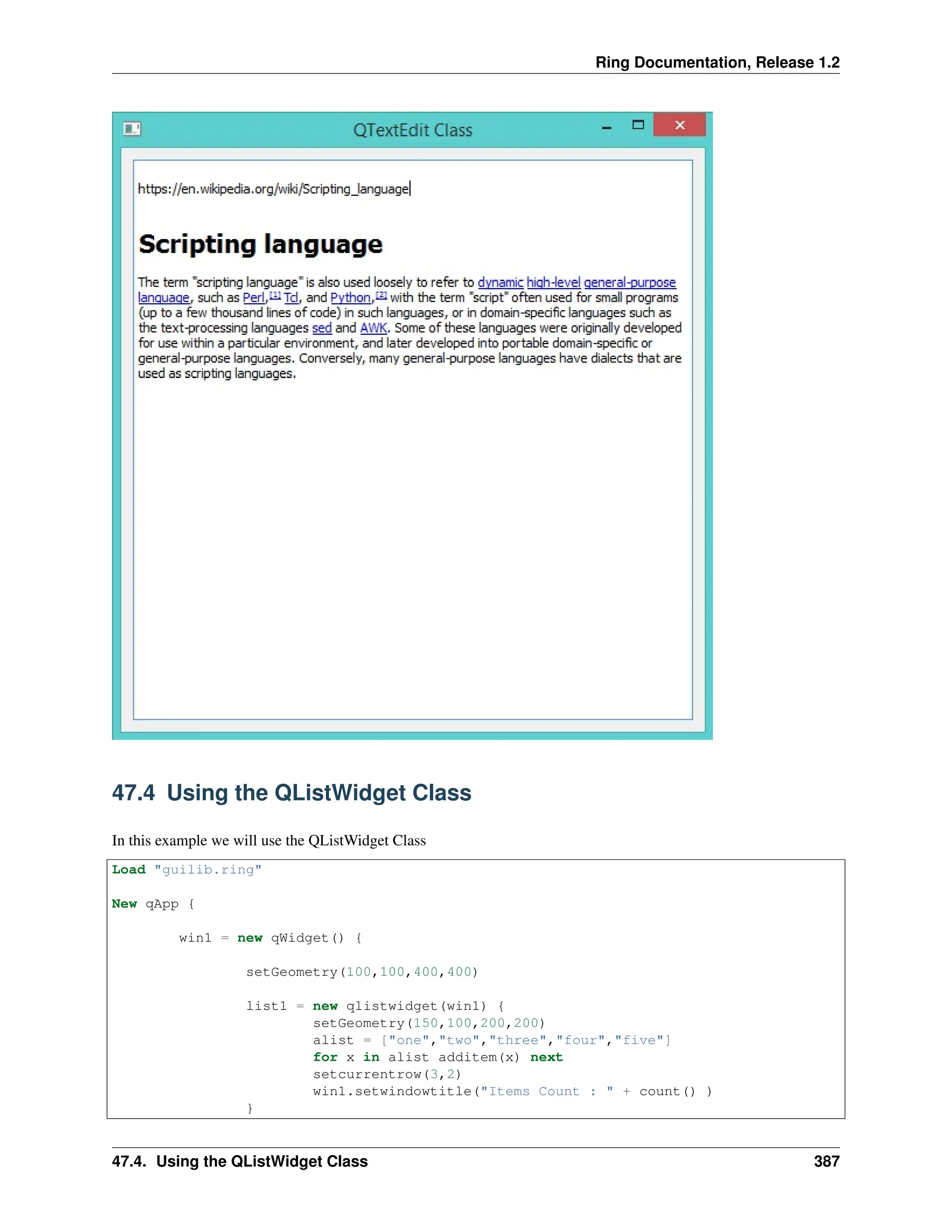 Ring Documentation, Release 1.2 47.4 Using the QListWidget Class In this example we will use the QListWidget Class Load "guilib.ring" New qApp { win1 = new qWidget() { setGeometry(100,100,400,400) list1 = new qlistwidget(win1) { setGeometry(150,100,200,200) alist = ["one","two","three","four","five"] for x in alist additem(x) next setcurrentrow(3,2) win1.setwindowtitle("Items Count : " + count() ) } 47.4. Using the QListWidget Class 387 