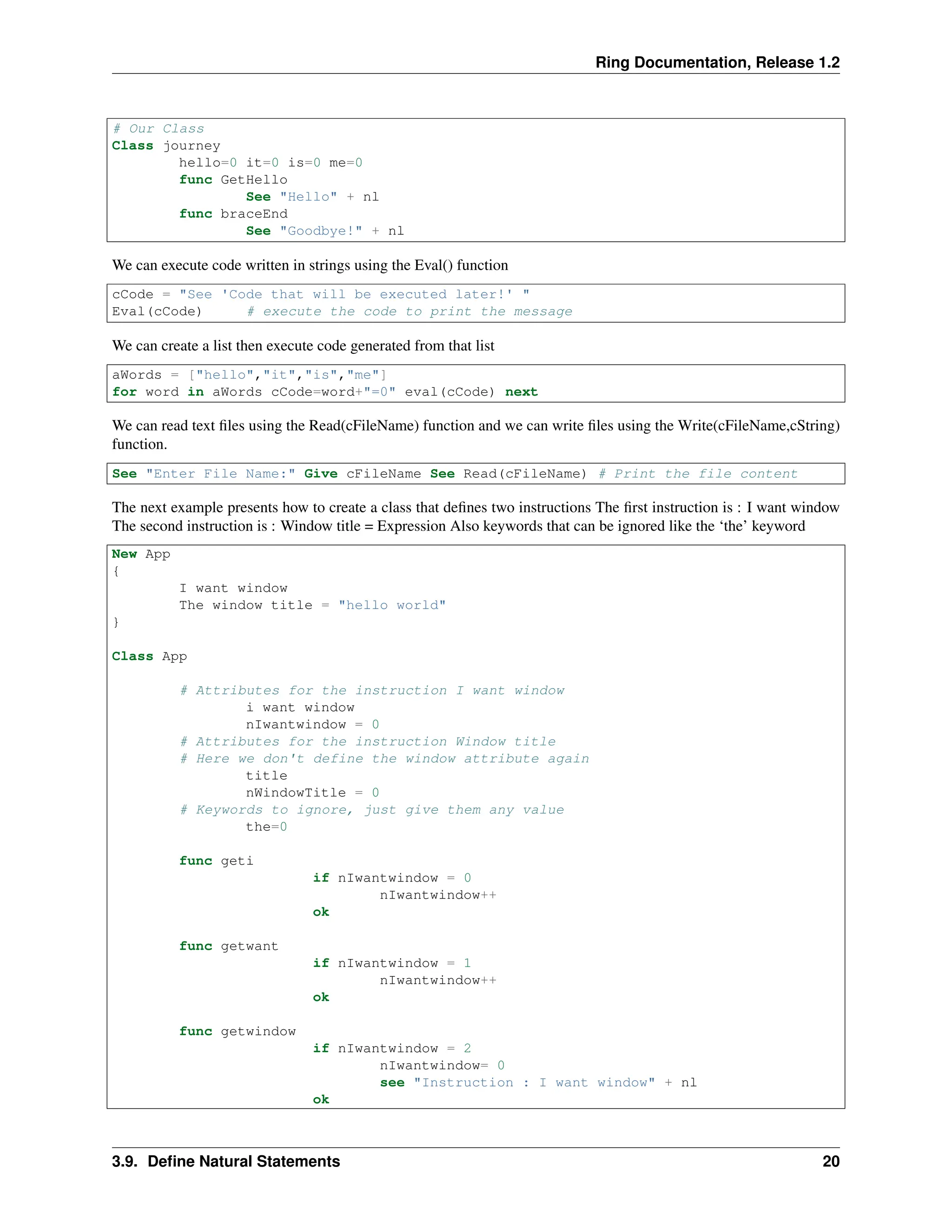 Ring Documentation, Release 1.2 # Our Class Class journey hello=0 it=0 is=0 me=0 func GetHello See "Hello" + nl func braceEnd See "Goodbye!" + nl We can execute code written in strings using the Eval() function cCode = "See 'Code that will be executed later!' " Eval(cCode) # execute the code to print the message We can create a list then execute code generated from that list aWords = ["hello","it","is","me"] for word in aWords cCode=word+"=0" eval(cCode) next We can read text files using the Read(cFileName) function and we can write files using the Write(cFileName,cString) function. See "Enter File Name:" Give cFileName See Read(cFileName) # Print the file content The next example presents how to create a class that defines two instructions The first instruction is : I want window The second instruction is : Window title = Expression Also keywords that can be ignored like the ‘the’ keyword New App { I want window The window title = "hello world" } Class App # Attributes for the instruction I want window i want window nIwantwindow = 0 # Attributes for the instruction Window title # Here we don't define the window attribute again title nWindowTitle = 0 # Keywords to ignore, just give them any value the=0 func geti if nIwantwindow = 0 nIwantwindow++ ok func getwant if nIwantwindow = 1 nIwantwindow++ ok func getwindow if nIwantwindow = 2 nIwantwindow= 0 see "Instruction : I want window" + nl ok 3.9. Define Natural Statements 20 