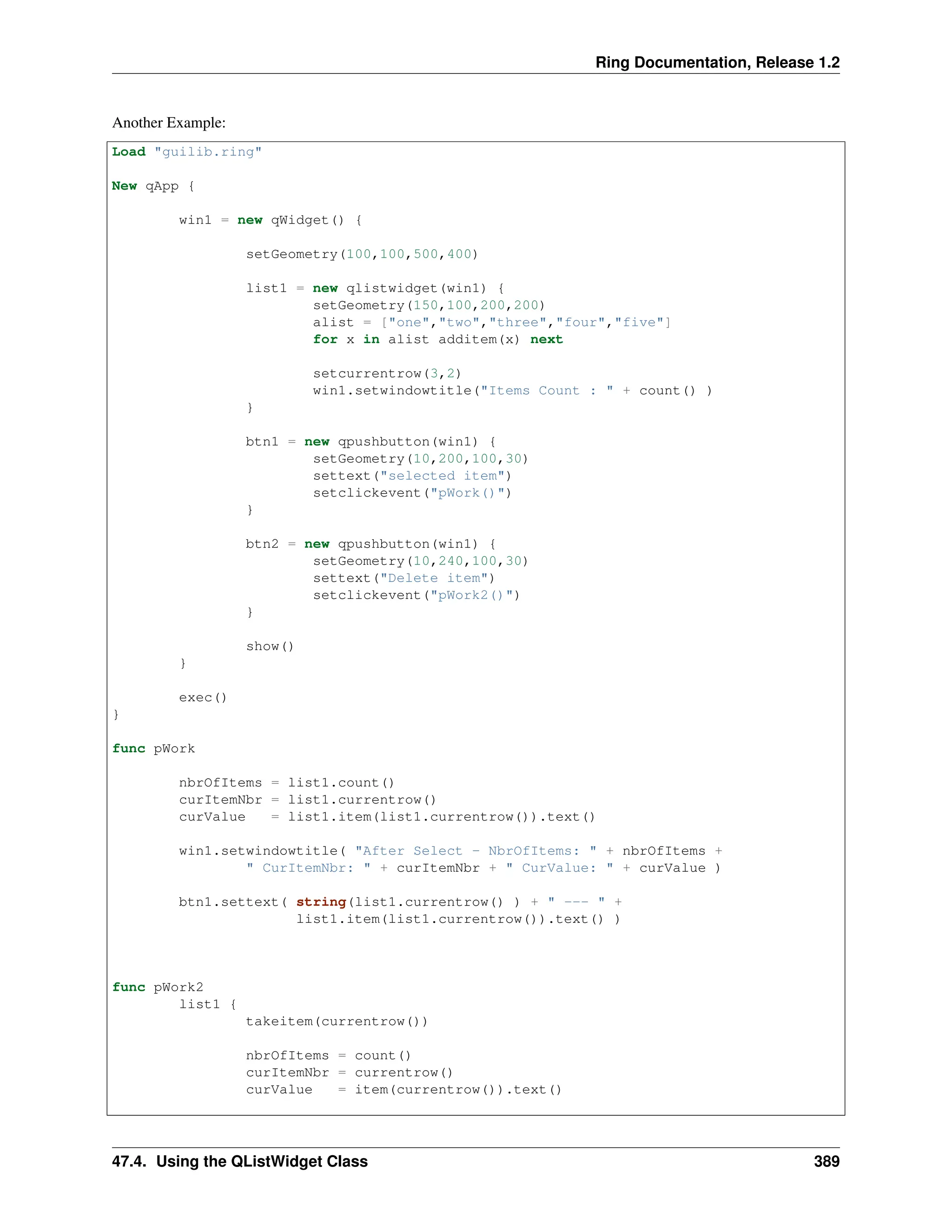 Ring Documentation, Release 1.2 Another Example: Load "guilib.ring" New qApp { win1 = new qWidget() { setGeometry(100,100,500,400) list1 = new qlistwidget(win1) { setGeometry(150,100,200,200) alist = ["one","two","three","four","five"] for x in alist additem(x) next setcurrentrow(3,2) win1.setwindowtitle("Items Count : " + count() ) } btn1 = new qpushbutton(win1) { setGeometry(10,200,100,30) settext("selected item") setclickevent("pWork()") } btn2 = new qpushbutton(win1) { setGeometry(10,240,100,30) settext("Delete item") setclickevent("pWork2()") } show() } exec() } func pWork nbrOfItems = list1.count() curItemNbr = list1.currentrow() curValue = list1.item(list1.currentrow()).text() win1.setwindowtitle( "After Select - NbrOfItems: " + nbrOfItems + " CurItemNbr: " + curItemNbr + " CurValue: " + curValue ) btn1.settext( string(list1.currentrow() ) + " --- " + list1.item(list1.currentrow()).text() ) func pWork2 list1 { takeitem(currentrow()) nbrOfItems = count() curItemNbr = currentrow() curValue = item(currentrow()).text() 47.4. Using the QListWidget Class 389 