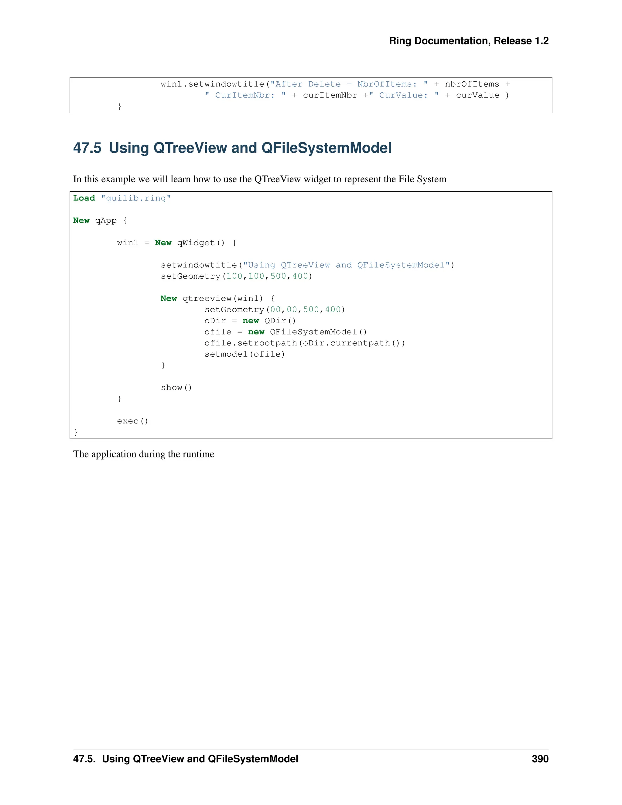 Ring Documentation, Release 1.2 win1.setwindowtitle("After Delete - NbrOfItems: " + nbrOfItems + " CurItemNbr: " + curItemNbr +" CurValue: " + curValue ) } 47.5 Using QTreeView and QFileSystemModel In this example we will learn how to use the QTreeView widget to represent the File System Load "guilib.ring" New qApp { win1 = New qWidget() { setwindowtitle("Using QTreeView and QFileSystemModel") setGeometry(100,100,500,400) New qtreeview(win1) { setGeometry(00,00,500,400) oDir = new QDir() ofile = new QFileSystemModel() ofile.setrootpath(oDir.currentpath()) setmodel(ofile) } show() } exec() } The application during the runtime 47.5. Using QTreeView and QFileSystemModel 390 