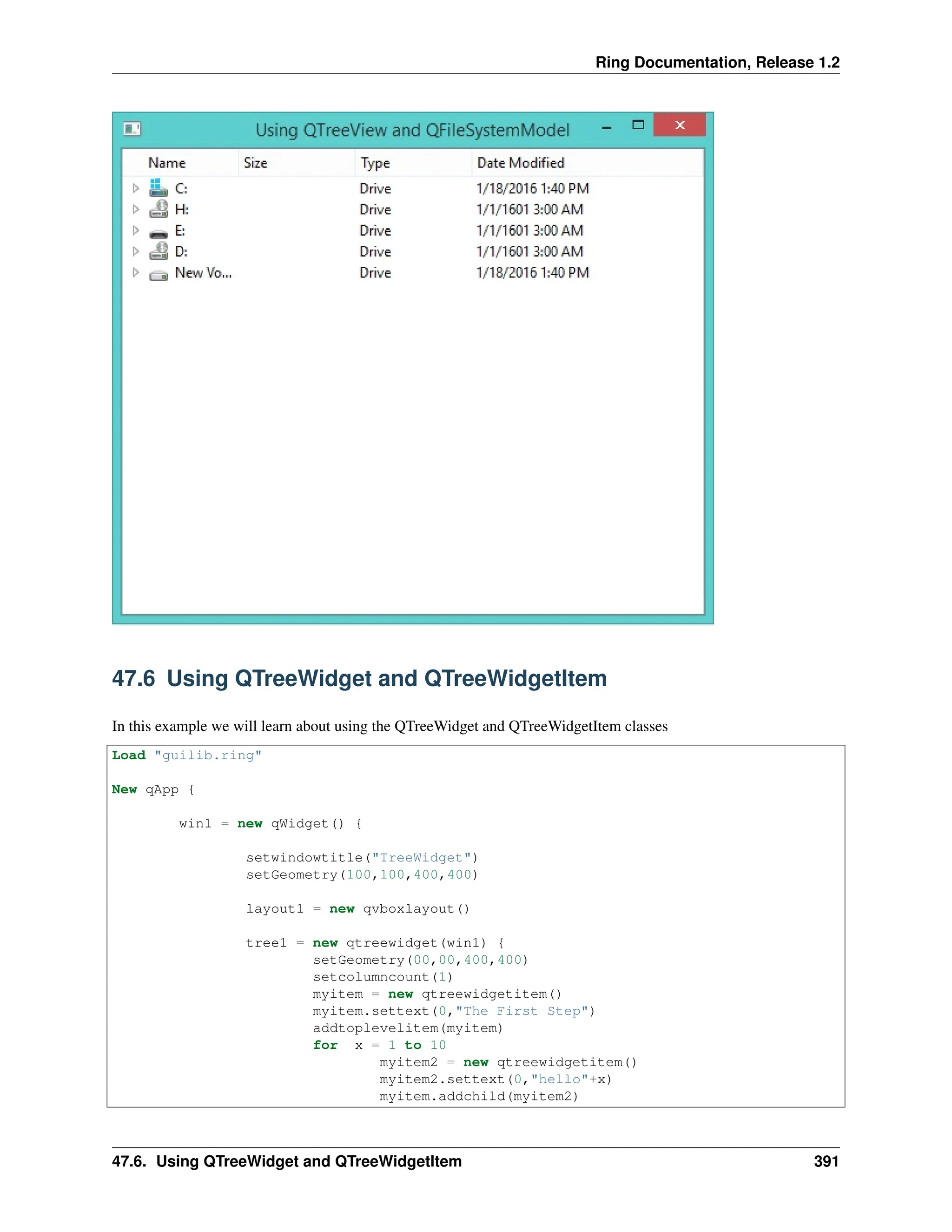 Ring Documentation, Release 1.2 47.6 Using QTreeWidget and QTreeWidgetItem In this example we will learn about using the QTreeWidget and QTreeWidgetItem classes Load "guilib.ring" New qApp { win1 = new qWidget() { setwindowtitle("TreeWidget") setGeometry(100,100,400,400) layout1 = new qvboxlayout() tree1 = new qtreewidget(win1) { setGeometry(00,00,400,400) setcolumncount(1) myitem = new qtreewidgetitem() myitem.settext(0,"The First Step") addtoplevelitem(myitem) for x = 1 to 10 myitem2 = new qtreewidgetitem() myitem2.settext(0,"hello"+x) myitem.addchild(myitem2) 47.6. Using QTreeWidget and QTreeWidgetItem 391 