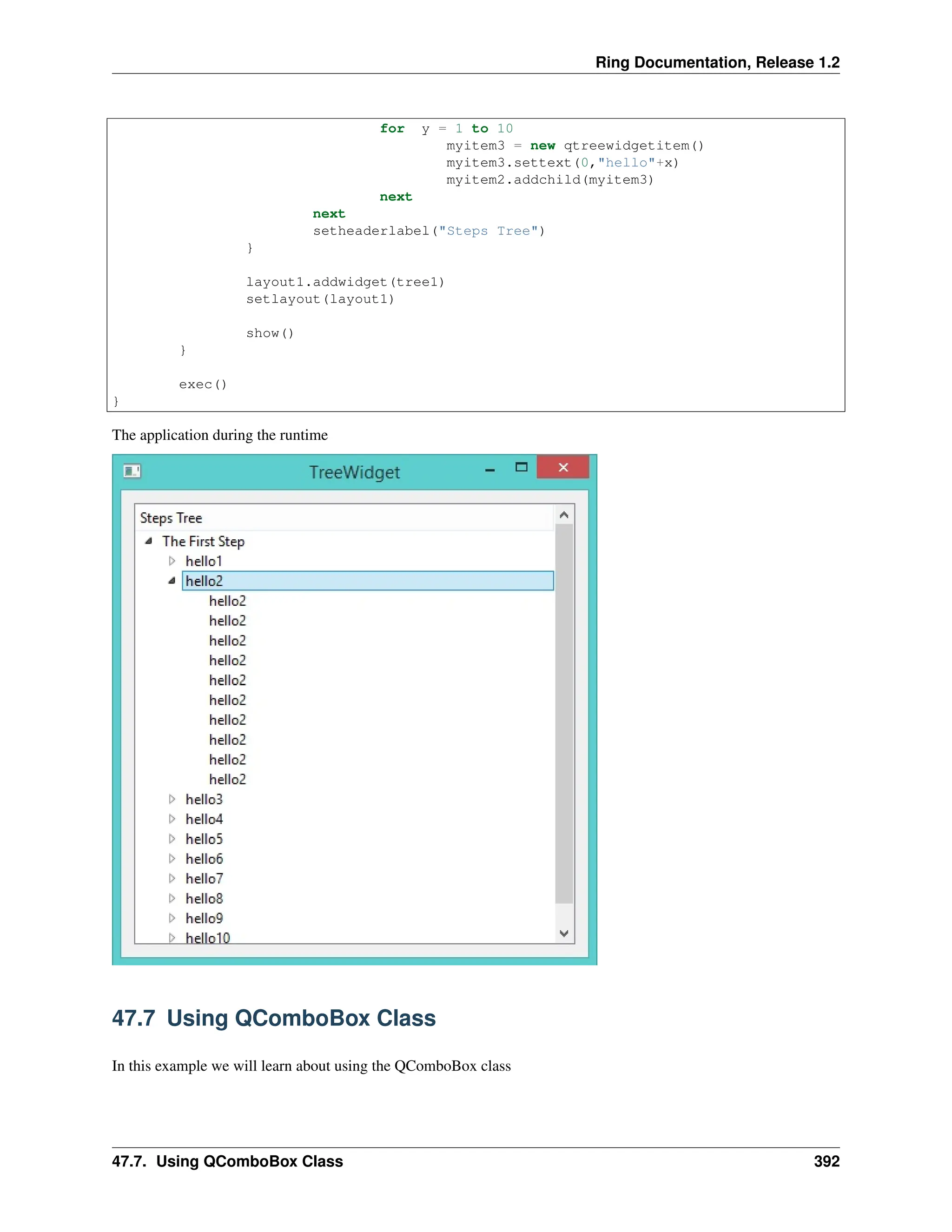 Ring Documentation, Release 1.2 for y = 1 to 10 myitem3 = new qtreewidgetitem() myitem3.settext(0,"hello"+x) myitem2.addchild(myitem3) next next setheaderlabel("Steps Tree") } layout1.addwidget(tree1) setlayout(layout1) show() } exec() } The application during the runtime 47.7 Using QComboBox Class In this example we will learn about using the QComboBox class 47.7. Using QComboBox Class 392 
