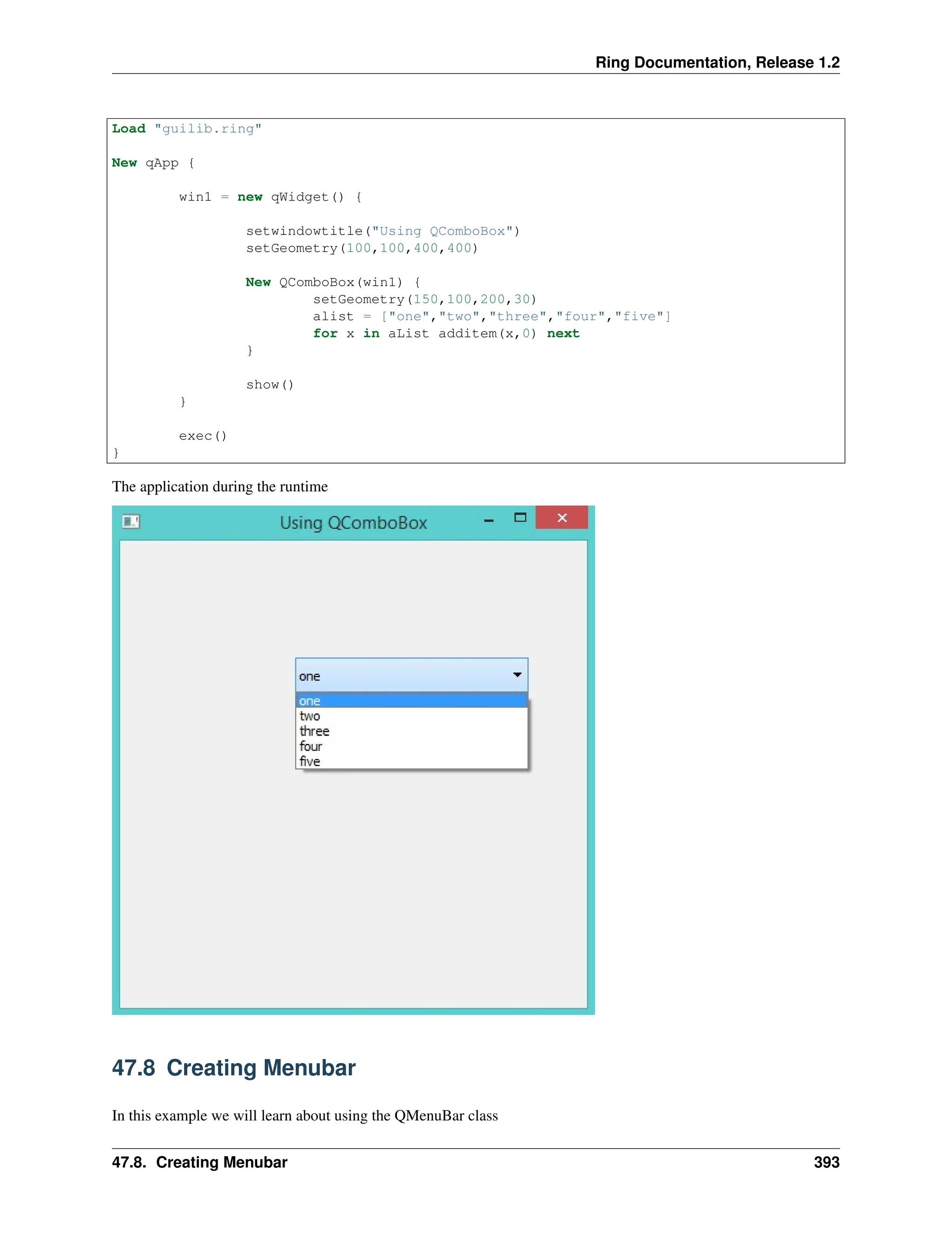 Ring Documentation, Release 1.2 Load "guilib.ring" New qApp { win1 = new qWidget() { setwindowtitle("Using QComboBox") setGeometry(100,100,400,400) New QComboBox(win1) { setGeometry(150,100,200,30) alist = ["one","two","three","four","five"] for x in aList additem(x,0) next } show() } exec() } The application during the runtime 47.8 Creating Menubar In this example we will learn about using the QMenuBar class 47.8. Creating Menubar 393 