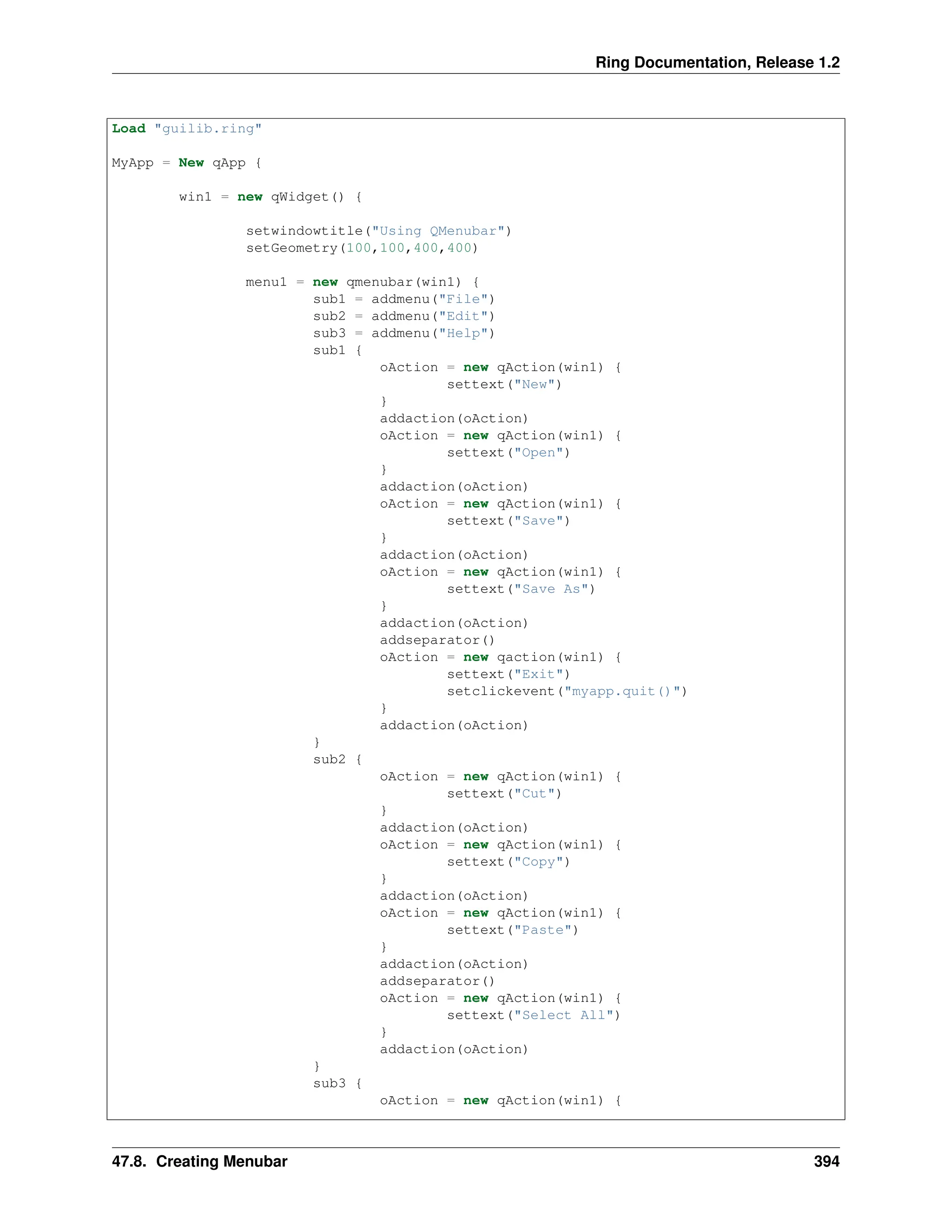 Ring Documentation, Release 1.2 Load "guilib.ring" MyApp = New qApp { win1 = new qWidget() { setwindowtitle("Using QMenubar") setGeometry(100,100,400,400) menu1 = new qmenubar(win1) { sub1 = addmenu("File") sub2 = addmenu("Edit") sub3 = addmenu("Help") sub1 { oAction = new qAction(win1) { settext("New") } addaction(oAction) oAction = new qAction(win1) { settext("Open") } addaction(oAction) oAction = new qAction(win1) { settext("Save") } addaction(oAction) oAction = new qAction(win1) { settext("Save As") } addaction(oAction) addseparator() oAction = new qaction(win1) { settext("Exit") setclickevent("myapp.quit()") } addaction(oAction) } sub2 { oAction = new qAction(win1) { settext("Cut") } addaction(oAction) oAction = new qAction(win1) { settext("Copy") } addaction(oAction) oAction = new qAction(win1) { settext("Paste") } addaction(oAction) addseparator() oAction = new qAction(win1) { settext("Select All") } addaction(oAction) } sub3 { oAction = new qAction(win1) { 47.8. Creating Menubar 394 