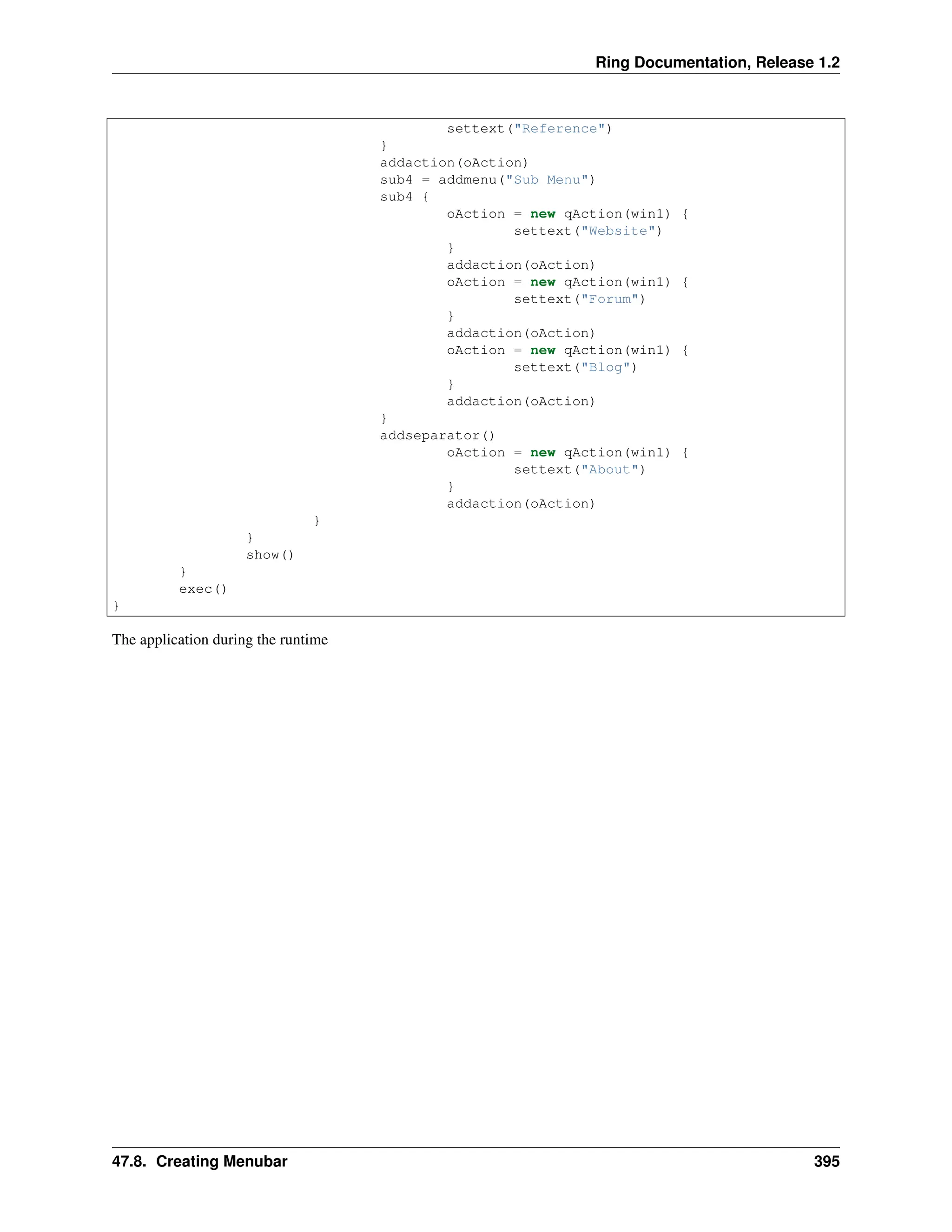 Ring Documentation, Release 1.2 settext("Reference") } addaction(oAction) sub4 = addmenu("Sub Menu") sub4 { oAction = new qAction(win1) { settext("Website") } addaction(oAction) oAction = new qAction(win1) { settext("Forum") } addaction(oAction) oAction = new qAction(win1) { settext("Blog") } addaction(oAction) } addseparator() oAction = new qAction(win1) { settext("About") } addaction(oAction) } } show() } exec() } The application during the runtime 47.8. Creating Menubar 395 