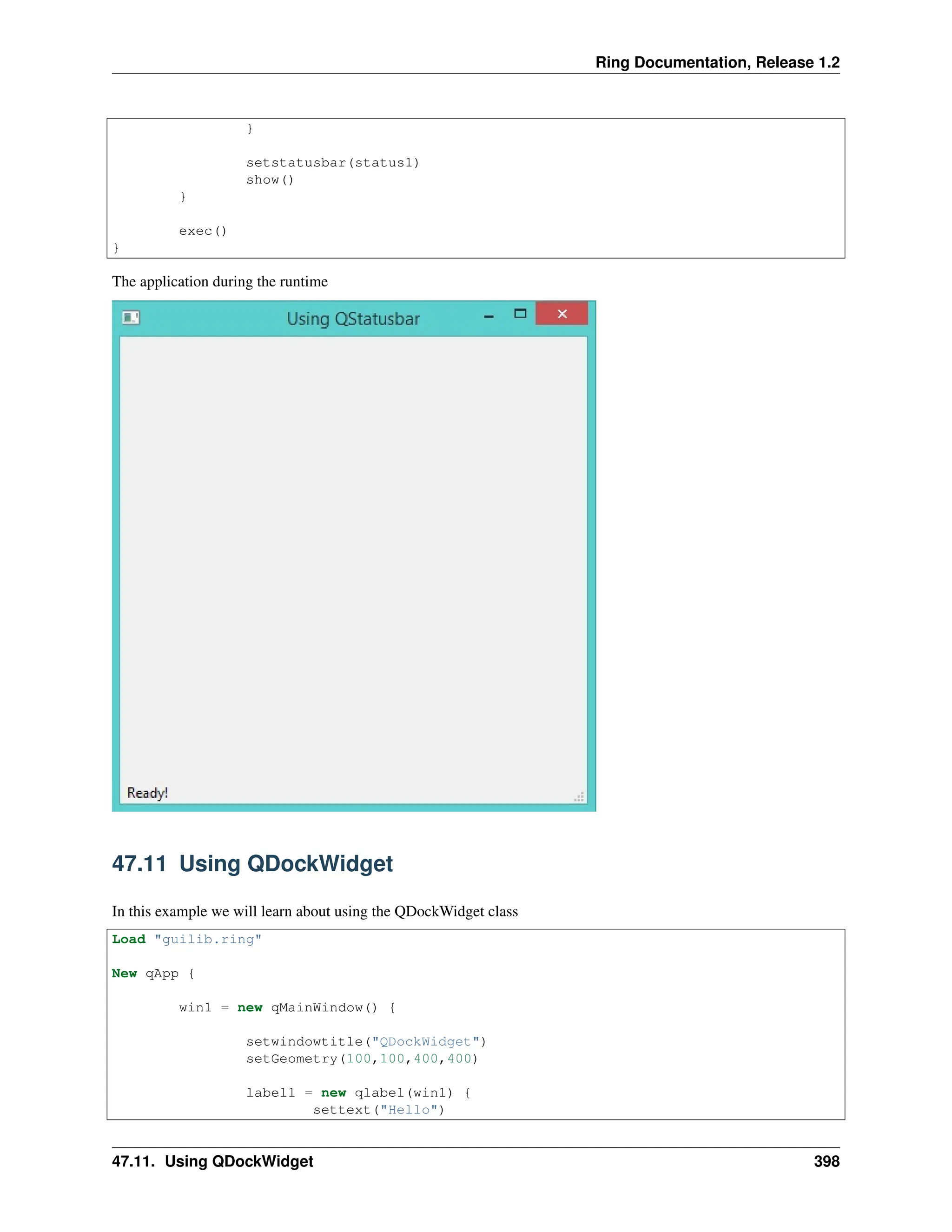Ring Documentation, Release 1.2 } setstatusbar(status1) show() } exec() } The application during the runtime 47.11 Using QDockWidget In this example we will learn about using the QDockWidget class Load "guilib.ring" New qApp { win1 = new qMainWindow() { setwindowtitle("QDockWidget") setGeometry(100,100,400,400) label1 = new qlabel(win1) { settext("Hello") 47.11. Using QDockWidget 398 