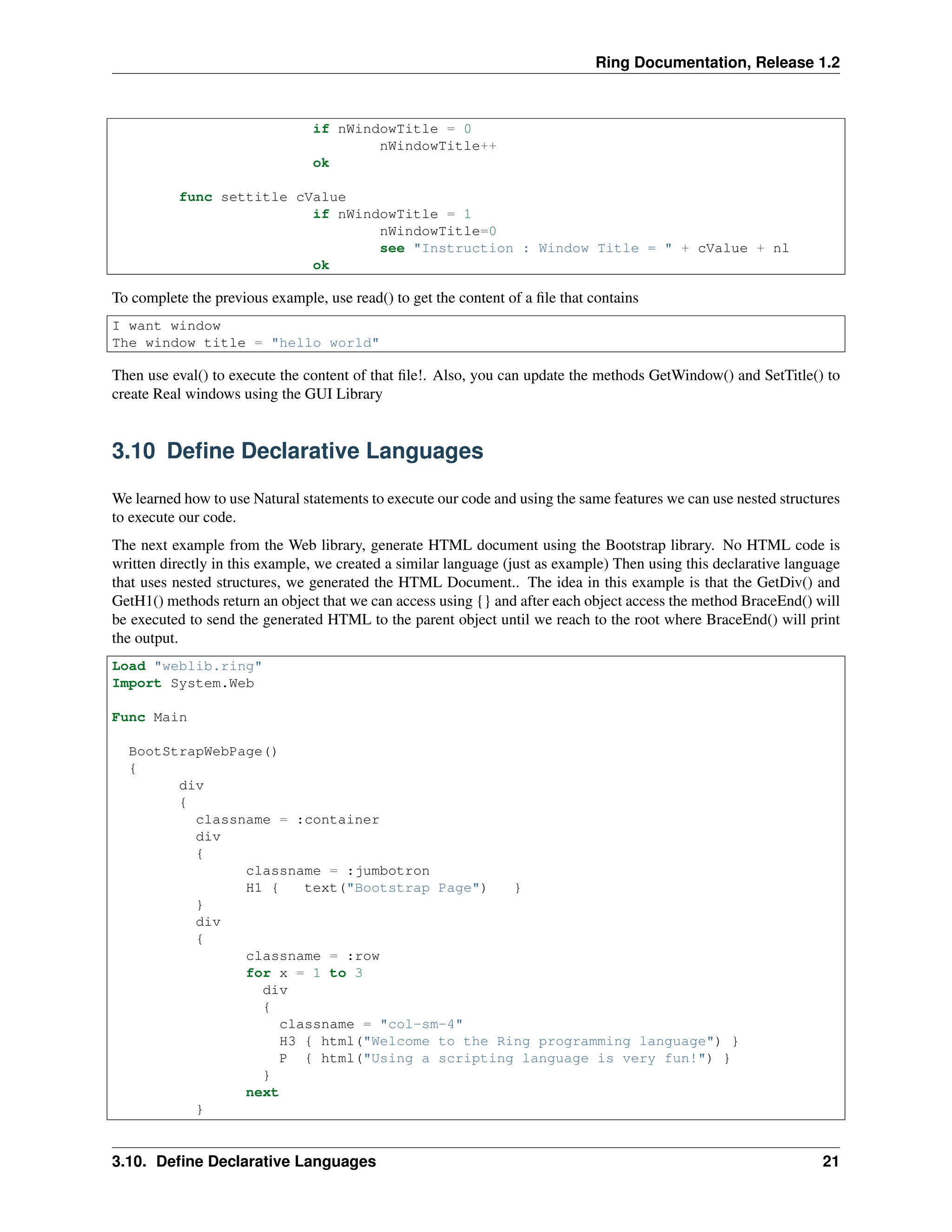 Ring Documentation, Release 1.2 if nWindowTitle = 0 nWindowTitle++ ok func settitle cValue if nWindowTitle = 1 nWindowTitle=0 see "Instruction : Window Title = " + cValue + nl ok To complete the previous example, use read() to get the content of a file that contains I want window The window title = "hello world" Then use eval() to execute the content of that file!. Also, you can update the methods GetWindow() and SetTitle() to create Real windows using the GUI Library 3.10 Define Declarative Languages We learned how to use Natural statements to execute our code and using the same features we can use nested structures to execute our code. The next example from the Web library, generate HTML document using the Bootstrap library. No HTML code is written directly in this example, we created a similar language (just as example) Then using this declarative language that uses nested structures, we generated the HTML Document.. The idea in this example is that the GetDiv() and GetH1() methods return an object that we can access using {} and after each object access the method BraceEnd() will be executed to send the generated HTML to the parent object until we reach to the root where BraceEnd() will print the output. Load "weblib.ring" Import System.Web Func Main BootStrapWebPage() { div { classname = :container div { classname = :jumbotron H1 { text("Bootstrap Page") } } div { classname = :row for x = 1 to 3 div { classname = "col-sm-4" H3 { html("Welcome to the Ring programming language") } P { html("Using a scripting language is very fun!") } } next } 3.10. Define Declarative Languages 21 