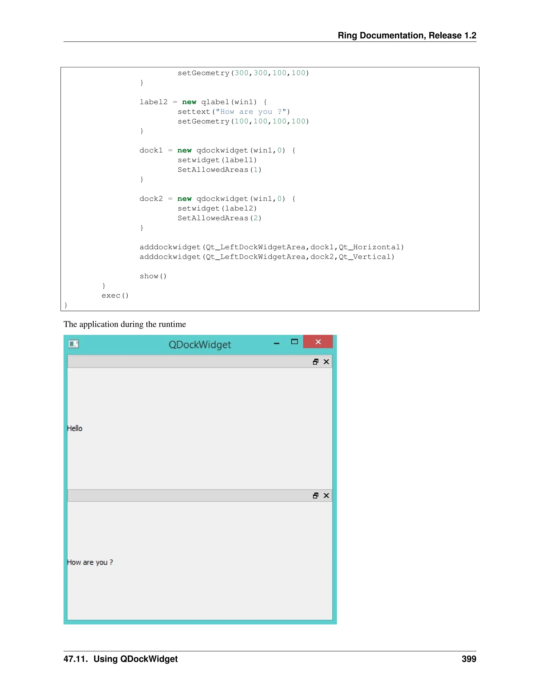 Ring Documentation, Release 1.2 setGeometry(300,300,100,100) } label2 = new qlabel(win1) { settext("How are you ?") setGeometry(100,100,100,100) } dock1 = new qdockwidget(win1,0) { setwidget(label1) SetAllowedAreas(1) } dock2 = new qdockwidget(win1,0) { setwidget(label2) SetAllowedAreas(2) } adddockwidget(Qt_LeftDockWidgetArea,dock1,Qt_Horizontal) adddockwidget(Qt_LeftDockWidgetArea,dock2,Qt_Vertical) show() } exec() } The application during the runtime 47.11. Using QDockWidget 399 