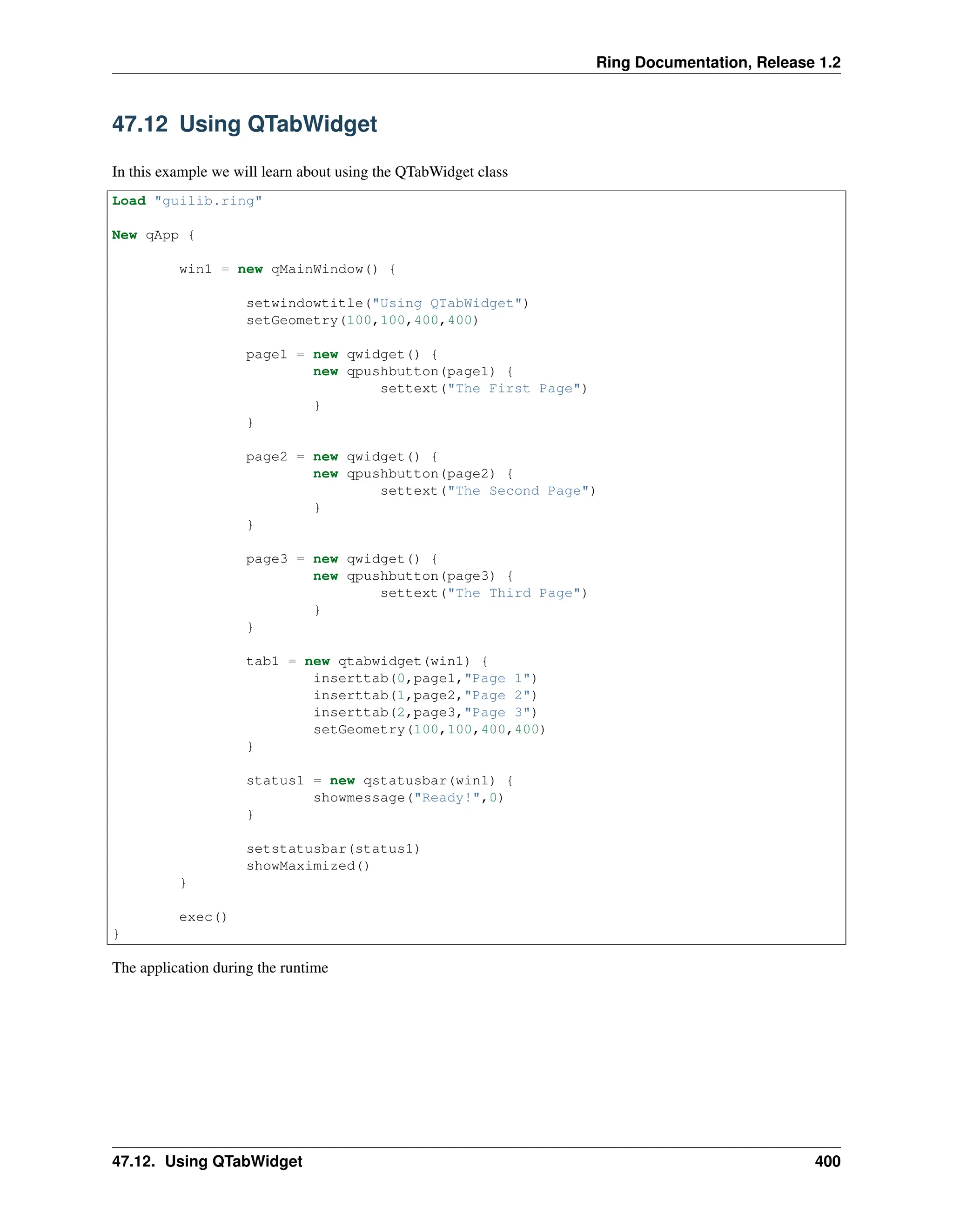 Ring Documentation, Release 1.2 47.12 Using QTabWidget In this example we will learn about using the QTabWidget class Load "guilib.ring" New qApp { win1 = new qMainWindow() { setwindowtitle("Using QTabWidget") setGeometry(100,100,400,400) page1 = new qwidget() { new qpushbutton(page1) { settext("The First Page") } } page2 = new qwidget() { new qpushbutton(page2) { settext("The Second Page") } } page3 = new qwidget() { new qpushbutton(page3) { settext("The Third Page") } } tab1 = new qtabwidget(win1) { inserttab(0,page1,"Page 1") inserttab(1,page2,"Page 2") inserttab(2,page3,"Page 3") setGeometry(100,100,400,400) } status1 = new qstatusbar(win1) { showmessage("Ready!",0) } setstatusbar(status1) showMaximized() } exec() } The application during the runtime 47.12. Using QTabWidget 400 