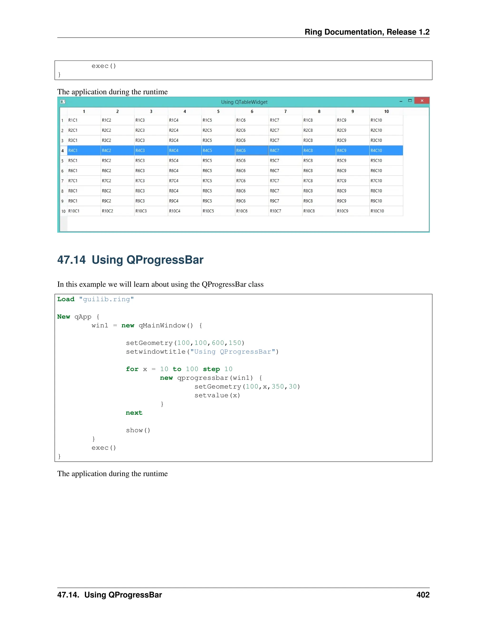 Ring Documentation, Release 1.2 exec() } The application during the runtime 47.14 Using QProgressBar In this example we will learn about using the QProgressBar class Load "guilib.ring" New qApp { win1 = new qMainWindow() { setGeometry(100,100,600,150) setwindowtitle("Using QProgressBar") for x = 10 to 100 step 10 new qprogressbar(win1) { setGeometry(100,x,350,30) setvalue(x) } next show() } exec() } The application during the runtime 47.14. Using QProgressBar 402 