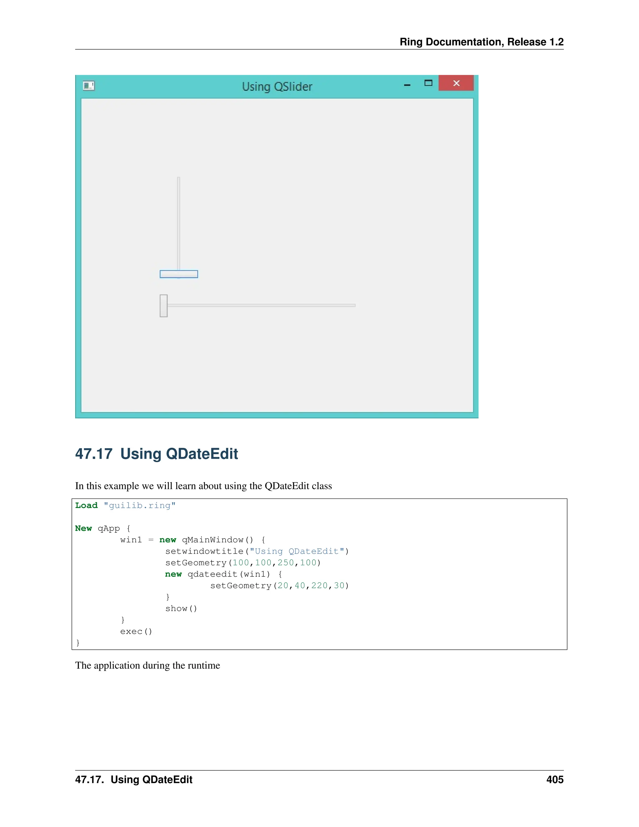 Ring Documentation, Release 1.2 47.17 Using QDateEdit In this example we will learn about using the QDateEdit class Load "guilib.ring" New qApp { win1 = new qMainWindow() { setwindowtitle("Using QDateEdit") setGeometry(100,100,250,100) new qdateedit(win1) { setGeometry(20,40,220,30) } show() } exec() } The application during the runtime 47.17. Using QDateEdit 405 