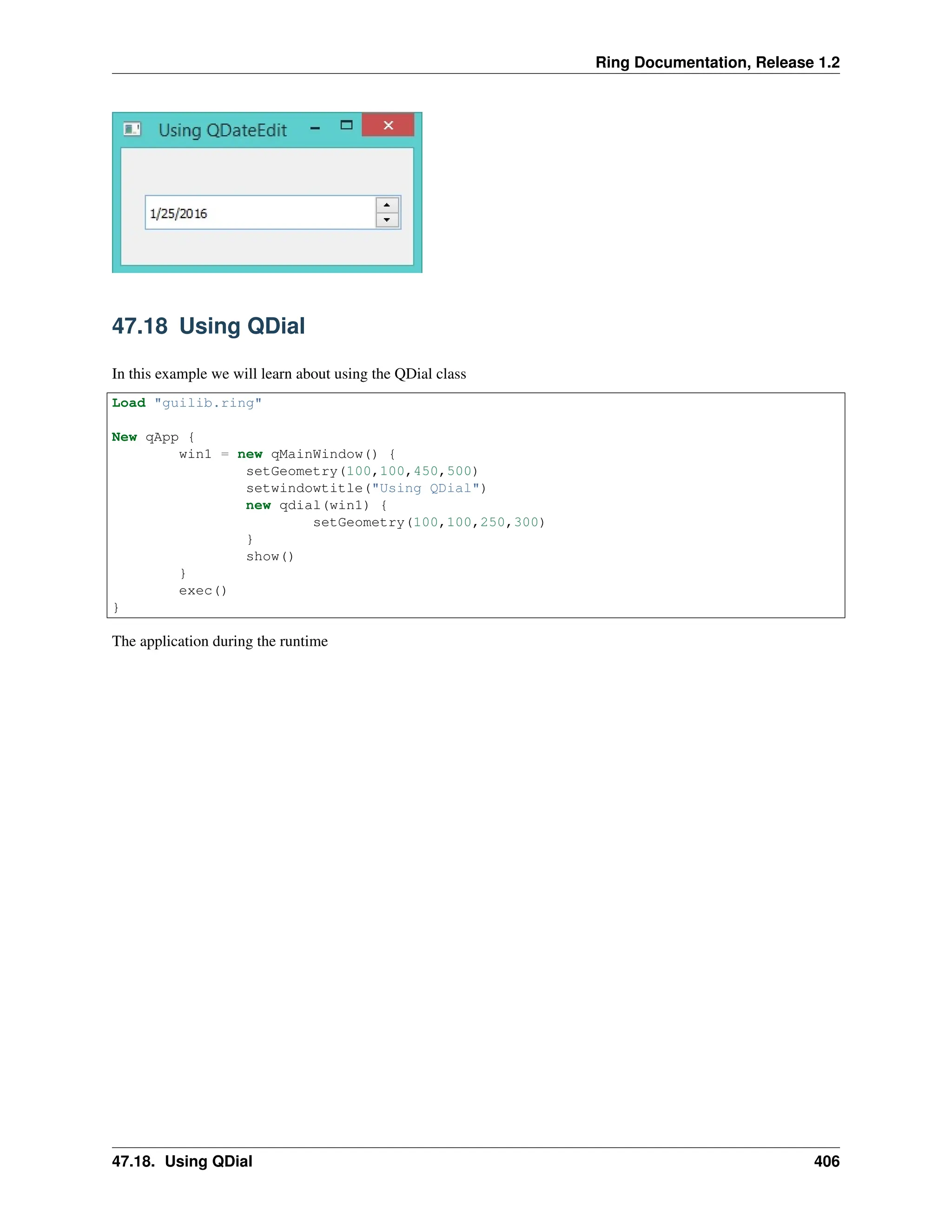 Ring Documentation, Release 1.2 47.18 Using QDial In this example we will learn about using the QDial class Load "guilib.ring" New qApp { win1 = new qMainWindow() { setGeometry(100,100,450,500) setwindowtitle("Using QDial") new qdial(win1) { setGeometry(100,100,250,300) } show() } exec() } The application during the runtime 47.18. Using QDial 406 