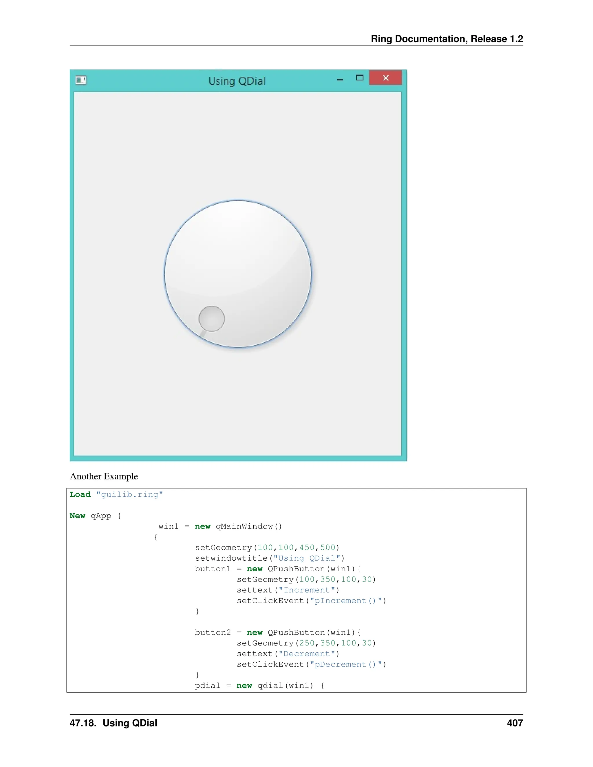 Ring Documentation, Release 1.2 Another Example Load "guilib.ring" New qApp { win1 = new qMainWindow() { setGeometry(100,100,450,500) setwindowtitle("Using QDial") button1 = new QPushButton(win1){ setGeometry(100,350,100,30) settext("Increment") setClickEvent("pIncrement()") } button2 = new QPushButton(win1){ setGeometry(250,350,100,30) settext("Decrement") setClickEvent("pDecrement()") } pdial = new qdial(win1) { 47.18. Using QDial 407 