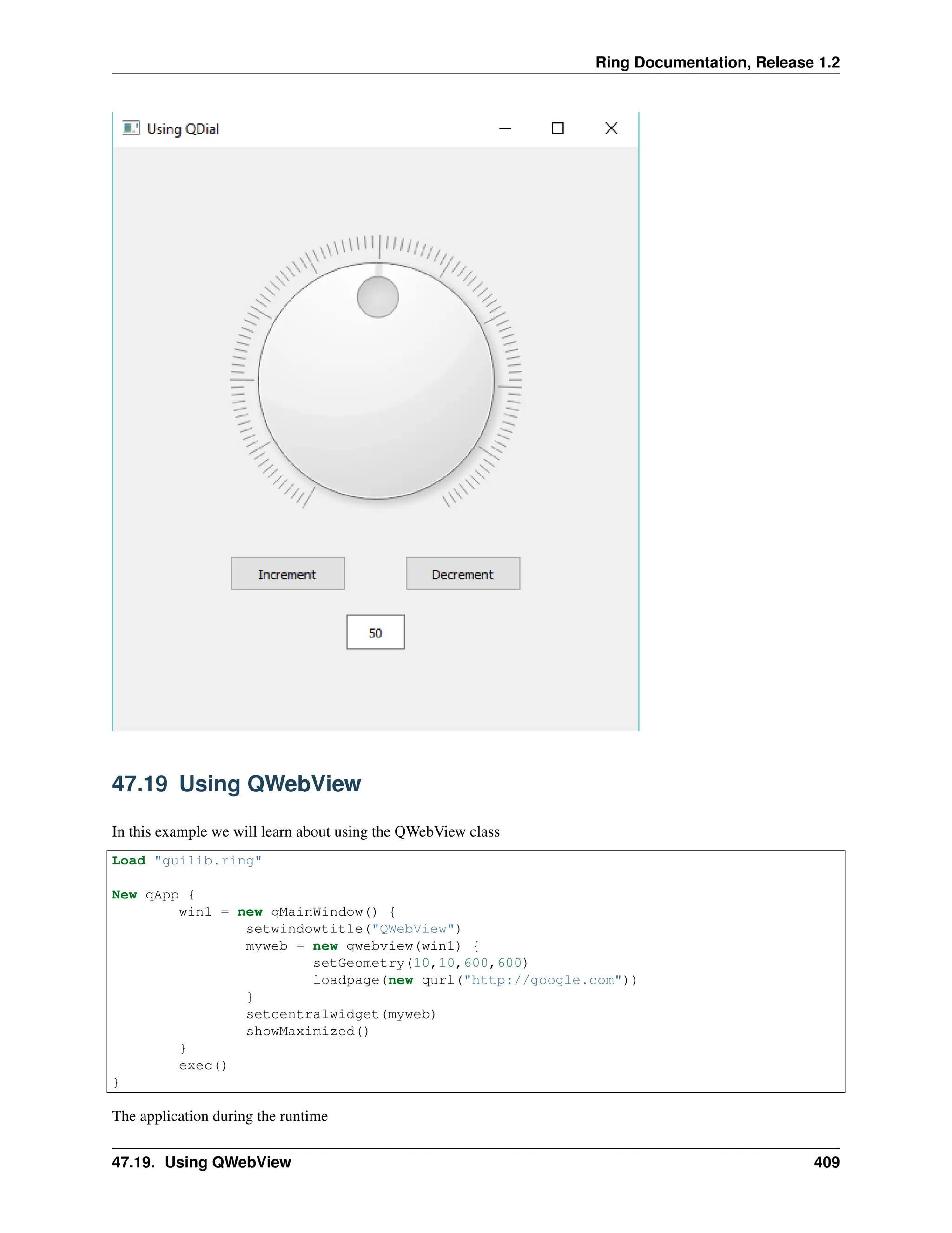 Ring Documentation, Release 1.2 47.19 Using QWebView In this example we will learn about using the QWebView class Load "guilib.ring" New qApp { win1 = new qMainWindow() { setwindowtitle("QWebView") myweb = new qwebview(win1) { setGeometry(10,10,600,600) loadpage(new qurl("http://google.com")) } setcentralwidget(myweb) showMaximized() } exec() } The application during the runtime 47.19. Using QWebView 409 