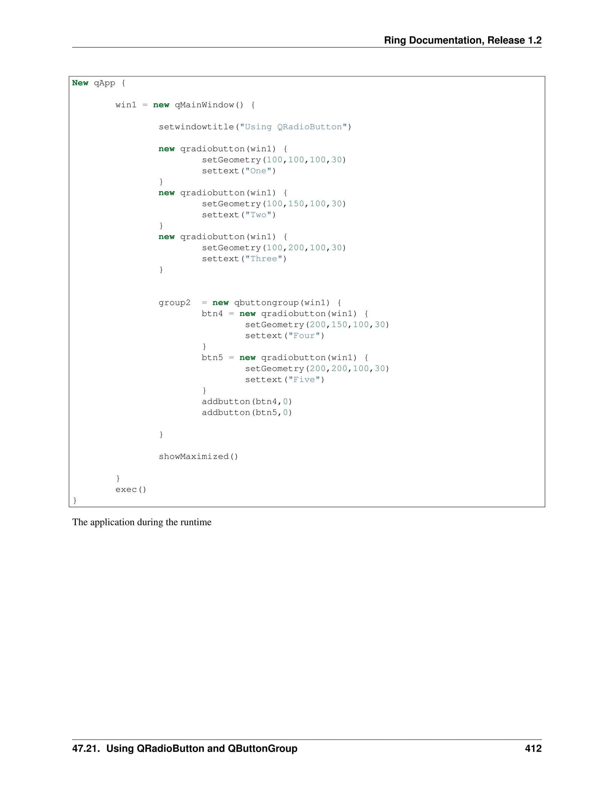 Ring Documentation, Release 1.2 New qApp { win1 = new qMainWindow() { setwindowtitle("Using QRadioButton") new qradiobutton(win1) { setGeometry(100,100,100,30) settext("One") } new qradiobutton(win1) { setGeometry(100,150,100,30) settext("Two") } new qradiobutton(win1) { setGeometry(100,200,100,30) settext("Three") } group2 = new qbuttongroup(win1) { btn4 = new qradiobutton(win1) { setGeometry(200,150,100,30) settext("Four") } btn5 = new qradiobutton(win1) { setGeometry(200,200,100,30) settext("Five") } addbutton(btn4,0) addbutton(btn5,0) } showMaximized() } exec() } The application during the runtime 47.21. Using QRadioButton and QButtonGroup 412 
