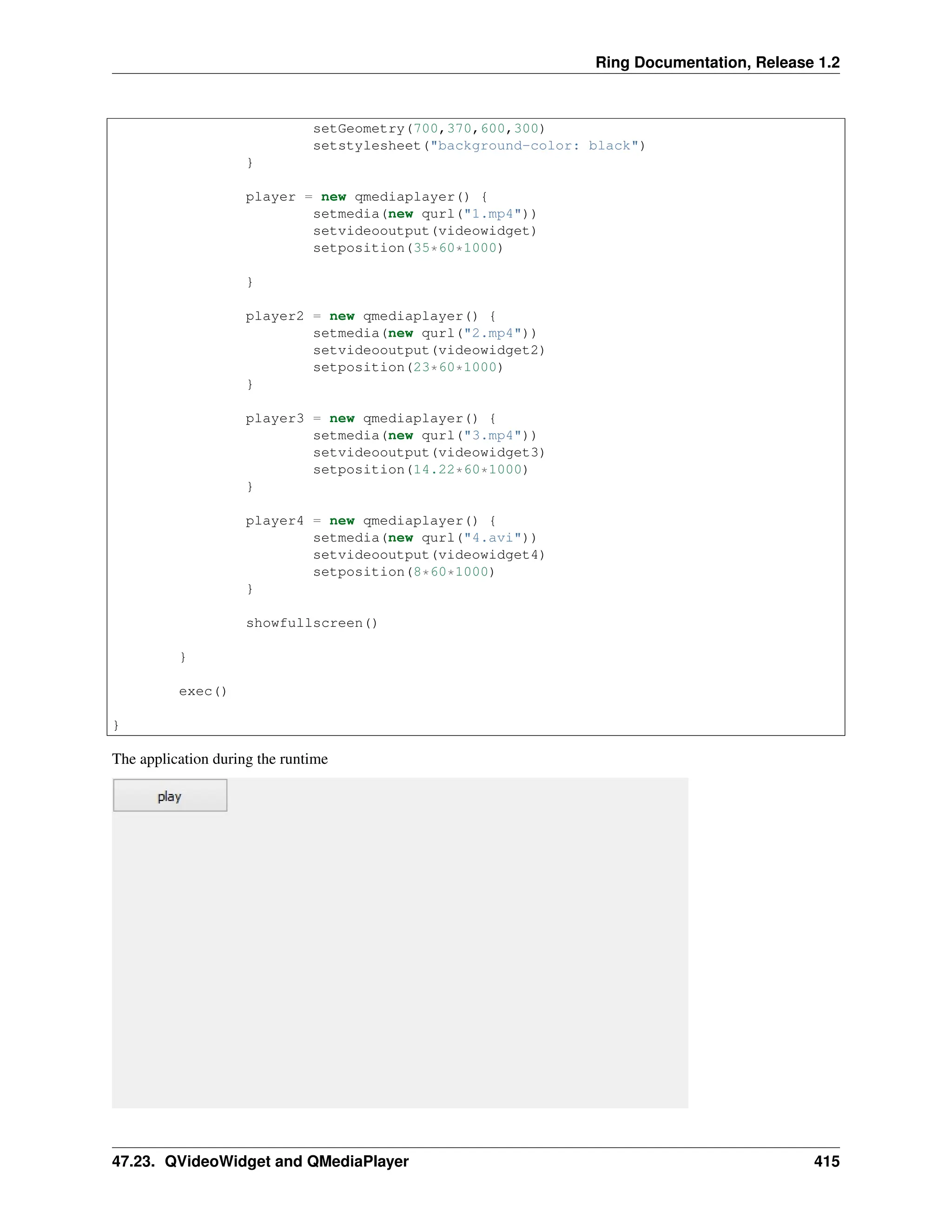 Ring Documentation, Release 1.2 setGeometry(700,370,600,300) setstylesheet("background-color: black") } player = new qmediaplayer() { setmedia(new qurl("1.mp4")) setvideooutput(videowidget) setposition(35*60*1000) } player2 = new qmediaplayer() { setmedia(new qurl("2.mp4")) setvideooutput(videowidget2) setposition(23*60*1000) } player3 = new qmediaplayer() { setmedia(new qurl("3.mp4")) setvideooutput(videowidget3) setposition(14.22*60*1000) } player4 = new qmediaplayer() { setmedia(new qurl("4.avi")) setvideooutput(videowidget4) setposition(8*60*1000) } showfullscreen() } exec() } The application during the runtime 47.23. QVideoWidget and QMediaPlayer 415 