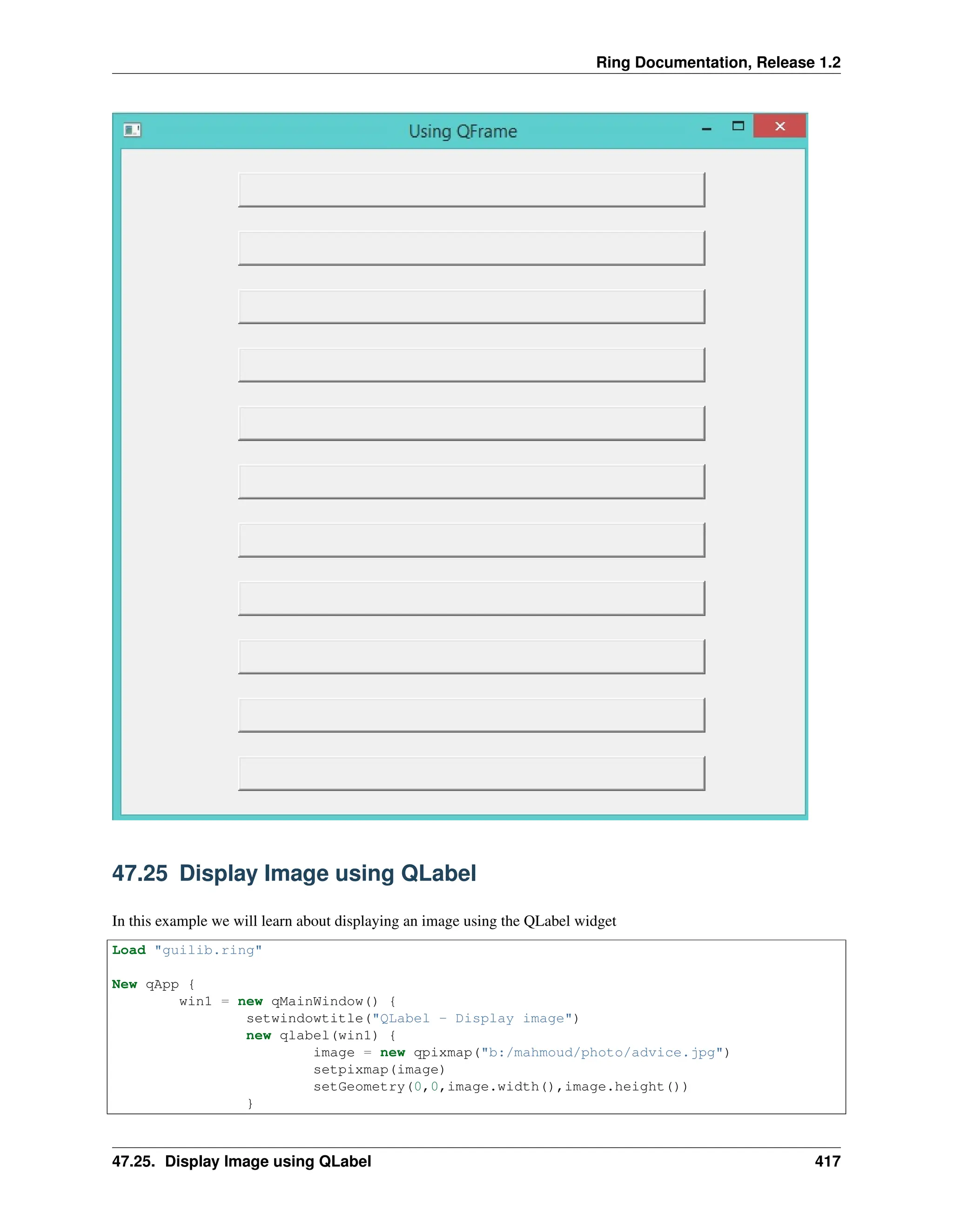Ring Documentation, Release 1.2 47.25 Display Image using QLabel In this example we will learn about displaying an image using the QLabel widget Load "guilib.ring" New qApp { win1 = new qMainWindow() { setwindowtitle("QLabel - Display image") new qlabel(win1) { image = new qpixmap("b:/mahmoud/photo/advice.jpg") setpixmap(image) setGeometry(0,0,image.width(),image.height()) } 47.25. Display Image using QLabel 417 