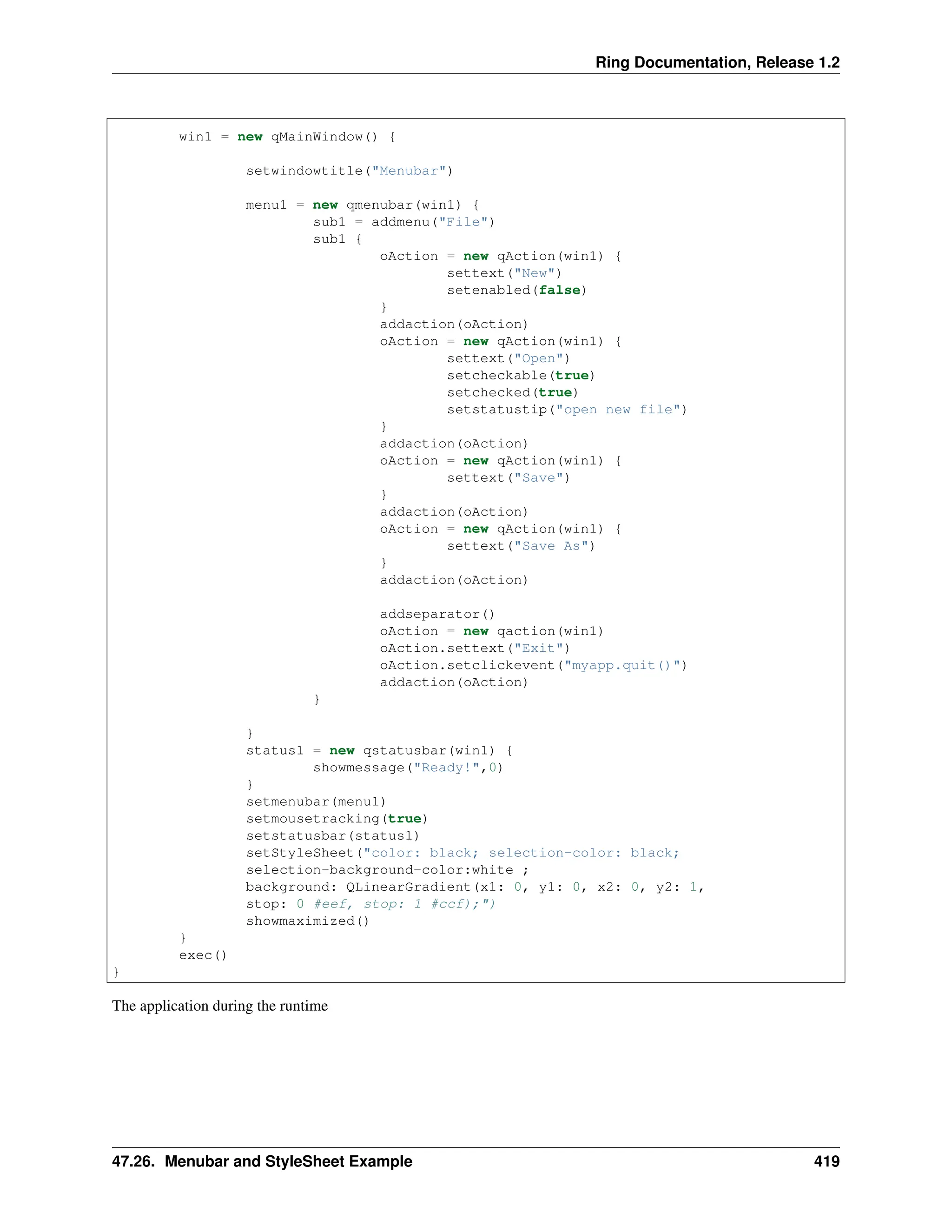 Ring Documentation, Release 1.2 win1 = new qMainWindow() { setwindowtitle("Menubar") menu1 = new qmenubar(win1) { sub1 = addmenu("File") sub1 { oAction = new qAction(win1) { settext("New") setenabled(false) } addaction(oAction) oAction = new qAction(win1) { settext("Open") setcheckable(true) setchecked(true) setstatustip("open new file") } addaction(oAction) oAction = new qAction(win1) { settext("Save") } addaction(oAction) oAction = new qAction(win1) { settext("Save As") } addaction(oAction) addseparator() oAction = new qaction(win1) oAction.settext("Exit") oAction.setclickevent("myapp.quit()") addaction(oAction) } } status1 = new qstatusbar(win1) { showmessage("Ready!",0) } setmenubar(menu1) setmousetracking(true) setstatusbar(status1) setStyleSheet("color: black; selection-color: black; selection-background-color:white ; background: QLinearGradient(x1: 0, y1: 0, x2: 0, y2: 1, stop: 0 #eef, stop: 1 #ccf);") showmaximized() } exec() } The application during the runtime 47.26. Menubar and StyleSheet Example 419 