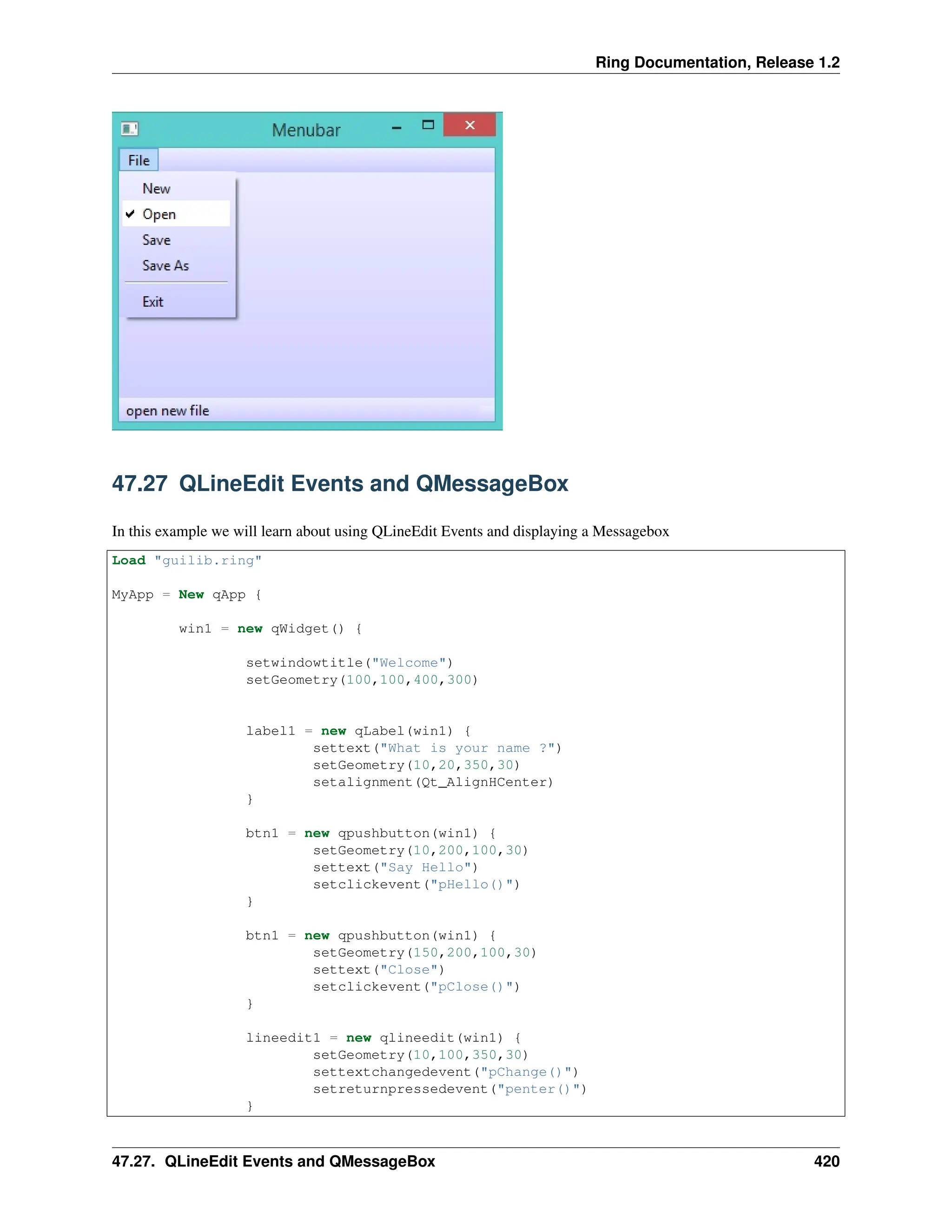 Ring Documentation, Release 1.2 47.27 QLineEdit Events and QMessageBox In this example we will learn about using QLineEdit Events and displaying a Messagebox Load "guilib.ring" MyApp = New qApp { win1 = new qWidget() { setwindowtitle("Welcome") setGeometry(100,100,400,300) label1 = new qLabel(win1) { settext("What is your name ?") setGeometry(10,20,350,30) setalignment(Qt_AlignHCenter) } btn1 = new qpushbutton(win1) { setGeometry(10,200,100,30) settext("Say Hello") setclickevent("pHello()") } btn1 = new qpushbutton(win1) { setGeometry(150,200,100,30) settext("Close") setclickevent("pClose()") } lineedit1 = new qlineedit(win1) { setGeometry(10,100,350,30) settextchangedevent("pChange()") setreturnpressedevent("penter()") } 47.27. QLineEdit Events and QMessageBox 420 