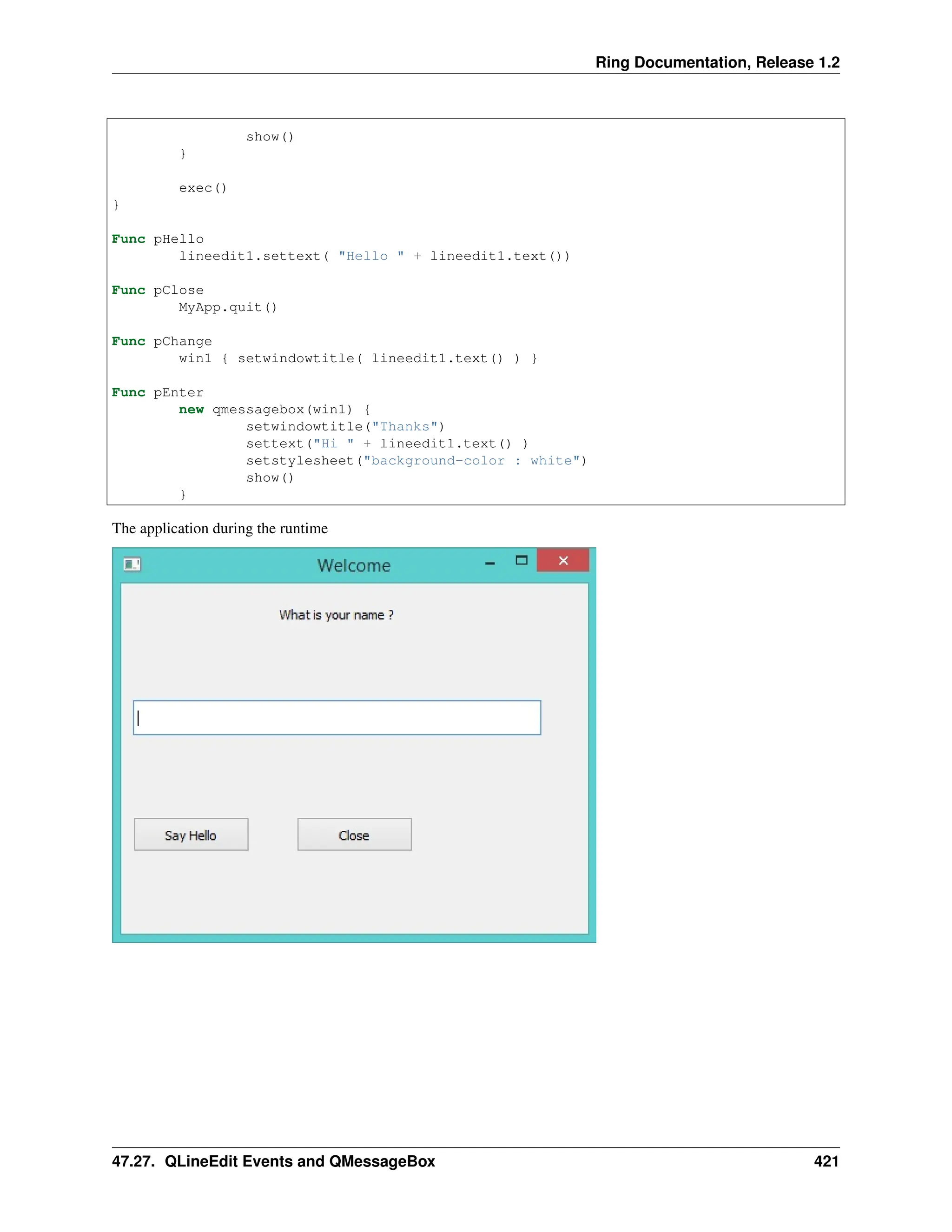Ring Documentation, Release 1.2 show() } exec() } Func pHello lineedit1.settext( "Hello " + lineedit1.text()) Func pClose MyApp.quit() Func pChange win1 { setwindowtitle( lineedit1.text() ) } Func pEnter new qmessagebox(win1) { setwindowtitle("Thanks") settext("Hi " + lineedit1.text() ) setstylesheet("background-color : white") show() } The application during the runtime 47.27. QLineEdit Events and QMessageBox 421 
