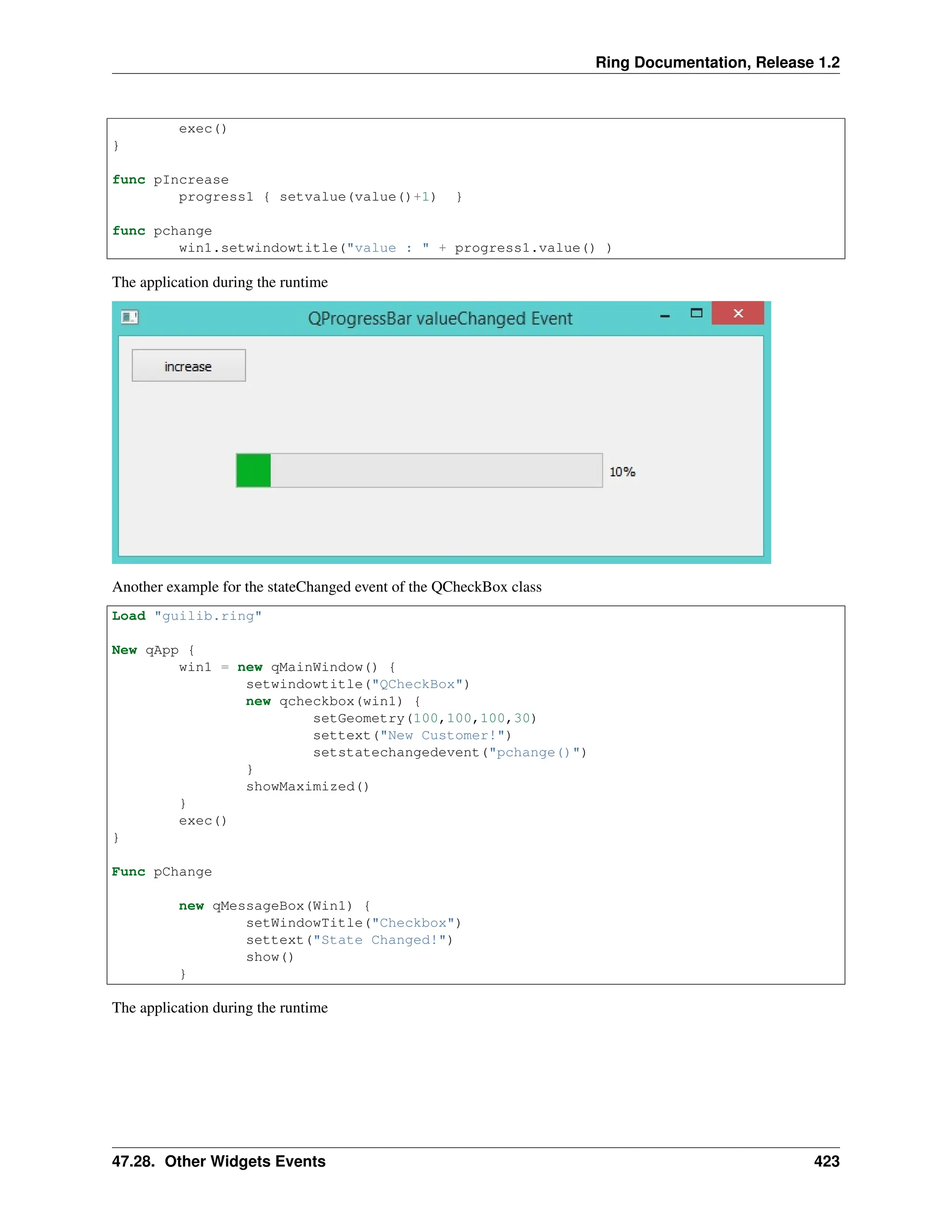 Ring Documentation, Release 1.2 exec() } func pIncrease progress1 { setvalue(value()+1) } func pchange win1.setwindowtitle("value : " + progress1.value() ) The application during the runtime Another example for the stateChanged event of the QCheckBox class Load "guilib.ring" New qApp { win1 = new qMainWindow() { setwindowtitle("QCheckBox") new qcheckbox(win1) { setGeometry(100,100,100,30) settext("New Customer!") setstatechangedevent("pchange()") } showMaximized() } exec() } Func pChange new qMessageBox(Win1) { setWindowTitle("Checkbox") settext("State Changed!") show() } The application during the runtime 47.28. Other Widgets Events 423 