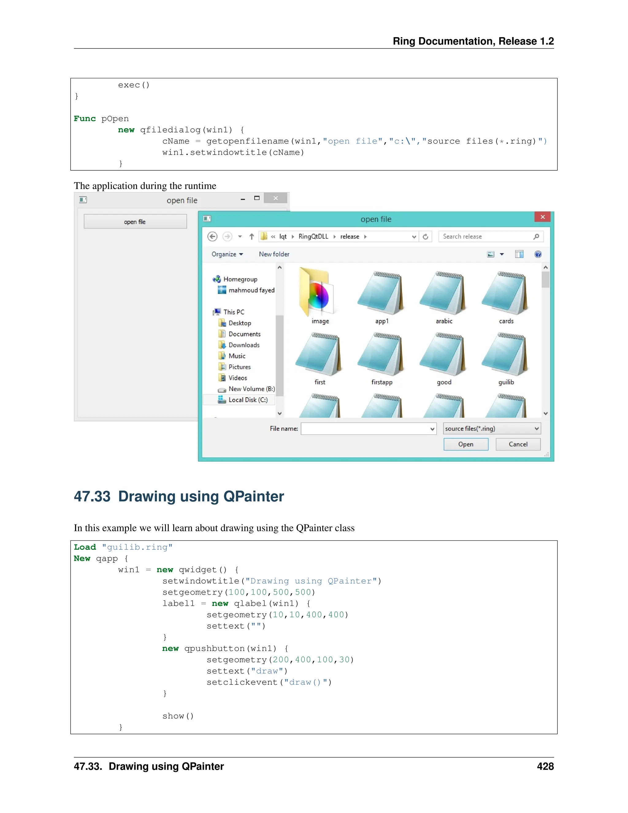 Ring Documentation, Release 1.2 exec() } Func pOpen new qfiledialog(win1) { cName = getopenfilename(win1,"open file","c:","source files(*.ring)") win1.setwindowtitle(cName) } The application during the runtime 47.33 Drawing using QPainter In this example we will learn about drawing using the QPainter class Load "guilib.ring" New qapp { win1 = new qwidget() { setwindowtitle("Drawing using QPainter") setgeometry(100,100,500,500) label1 = new qlabel(win1) { setgeometry(10,10,400,400) settext("") } new qpushbutton(win1) { setgeometry(200,400,100,30) settext("draw") setclickevent("draw()") } show() } 47.33. Drawing using QPainter 428 