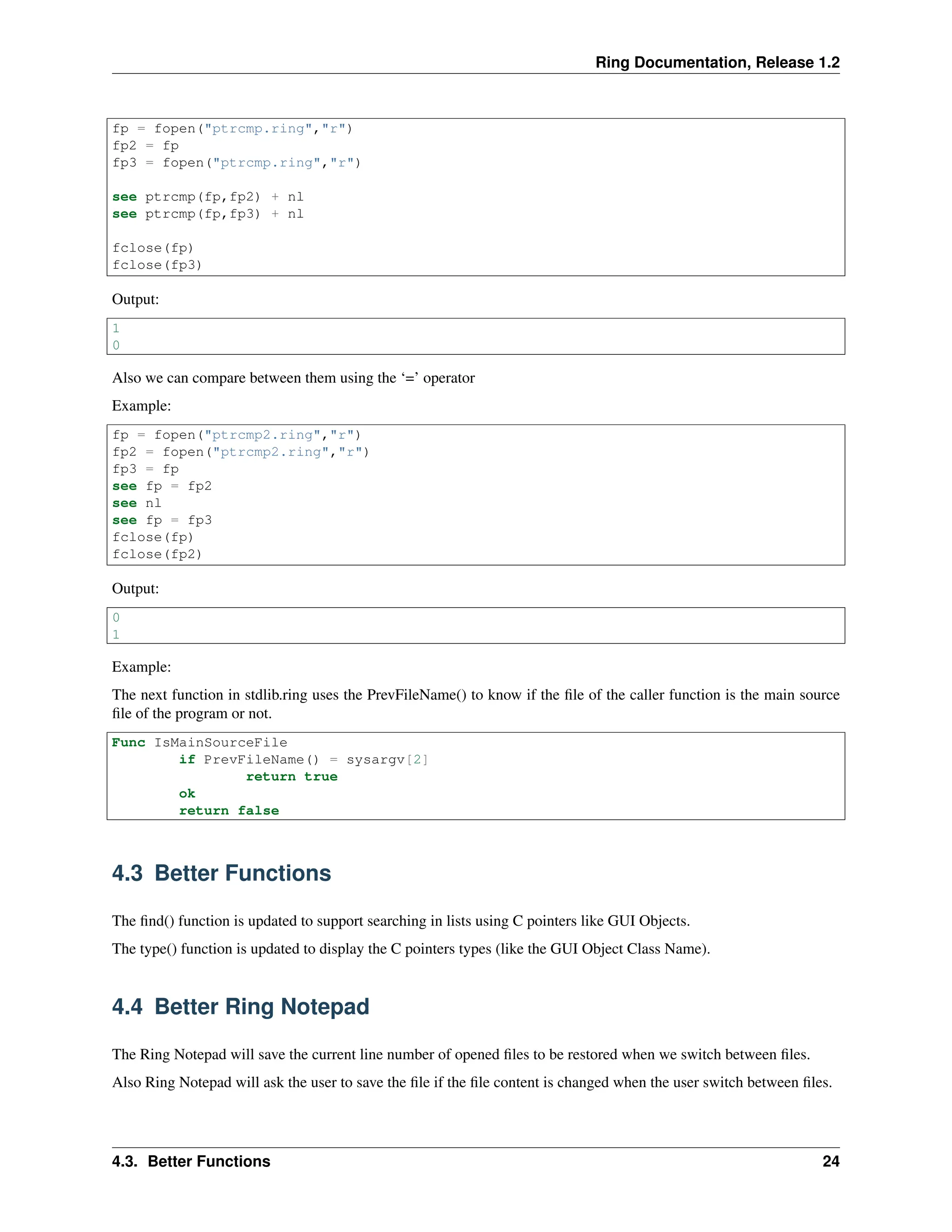 Ring Documentation, Release 1.2 fp = fopen("ptrcmp.ring","r") fp2 = fp fp3 = fopen("ptrcmp.ring","r") see ptrcmp(fp,fp2) + nl see ptrcmp(fp,fp3) + nl fclose(fp) fclose(fp3) Output: 1 0 Also we can compare between them using the ‘=’ operator Example: fp = fopen("ptrcmp2.ring","r") fp2 = fopen("ptrcmp2.ring","r") fp3 = fp see fp = fp2 see nl see fp = fp3 fclose(fp) fclose(fp2) Output: 0 1 Example: The next function in stdlib.ring uses the PrevFileName() to know if the file of the caller function is the main source file of the program or not. Func IsMainSourceFile if PrevFileName() = sysargv[2] return true ok return false 4.3 Better Functions The find() function is updated to support searching in lists using C pointers like GUI Objects. The type() function is updated to display the C pointers types (like the GUI Object Class Name). 4.4 Better Ring Notepad The Ring Notepad will save the current line number of opened files to be restored when we switch between files. Also Ring Notepad will ask the user to save the file if the file content is changed when the user switch between files. 4.3. Better Functions 24 