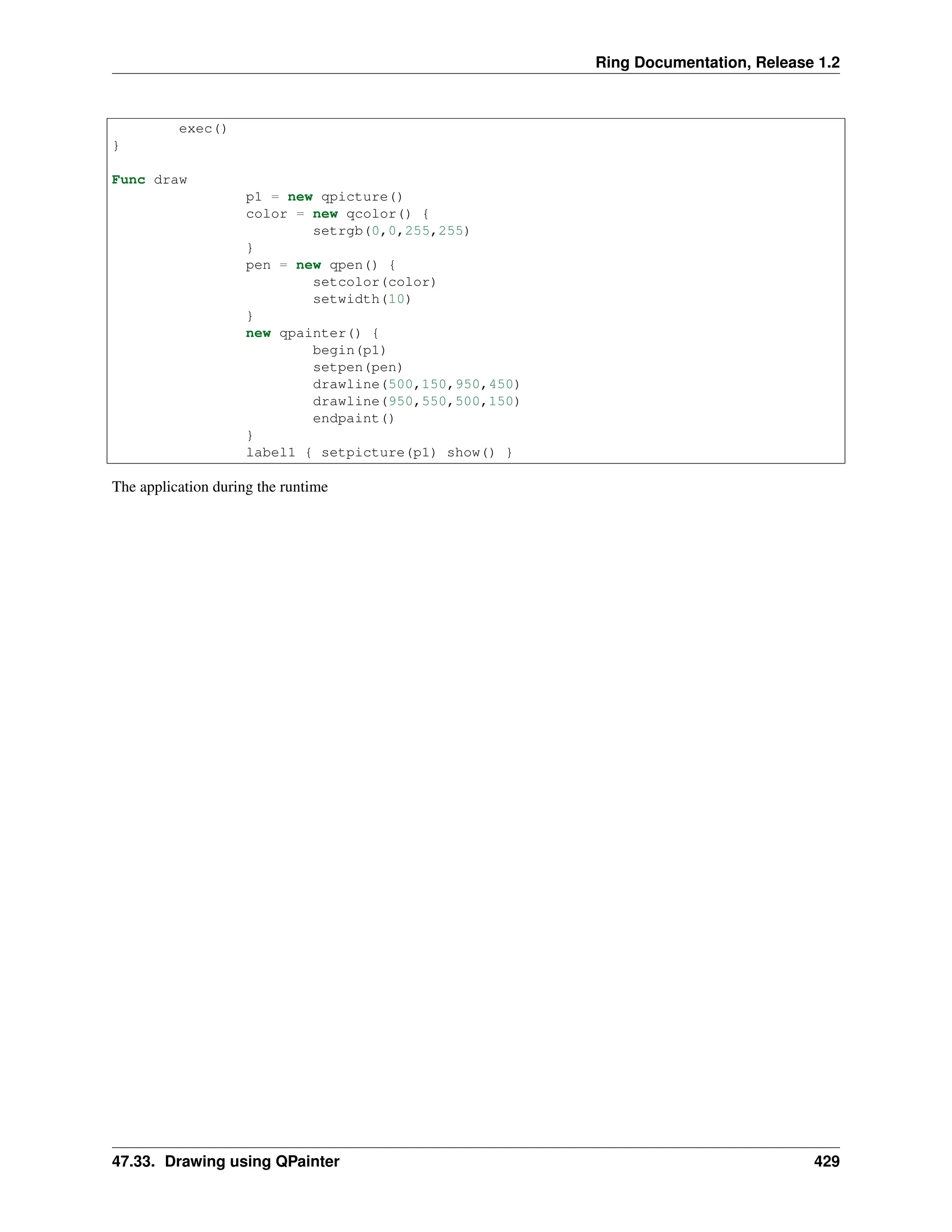 Ring Documentation, Release 1.2 exec() } Func draw p1 = new qpicture() color = new qcolor() { setrgb(0,0,255,255) } pen = new qpen() { setcolor(color) setwidth(10) } new qpainter() { begin(p1) setpen(pen) drawline(500,150,950,450) drawline(950,550,500,150) endpaint() } label1 { setpicture(p1) show() } The application during the runtime 47.33. Drawing using QPainter 429 