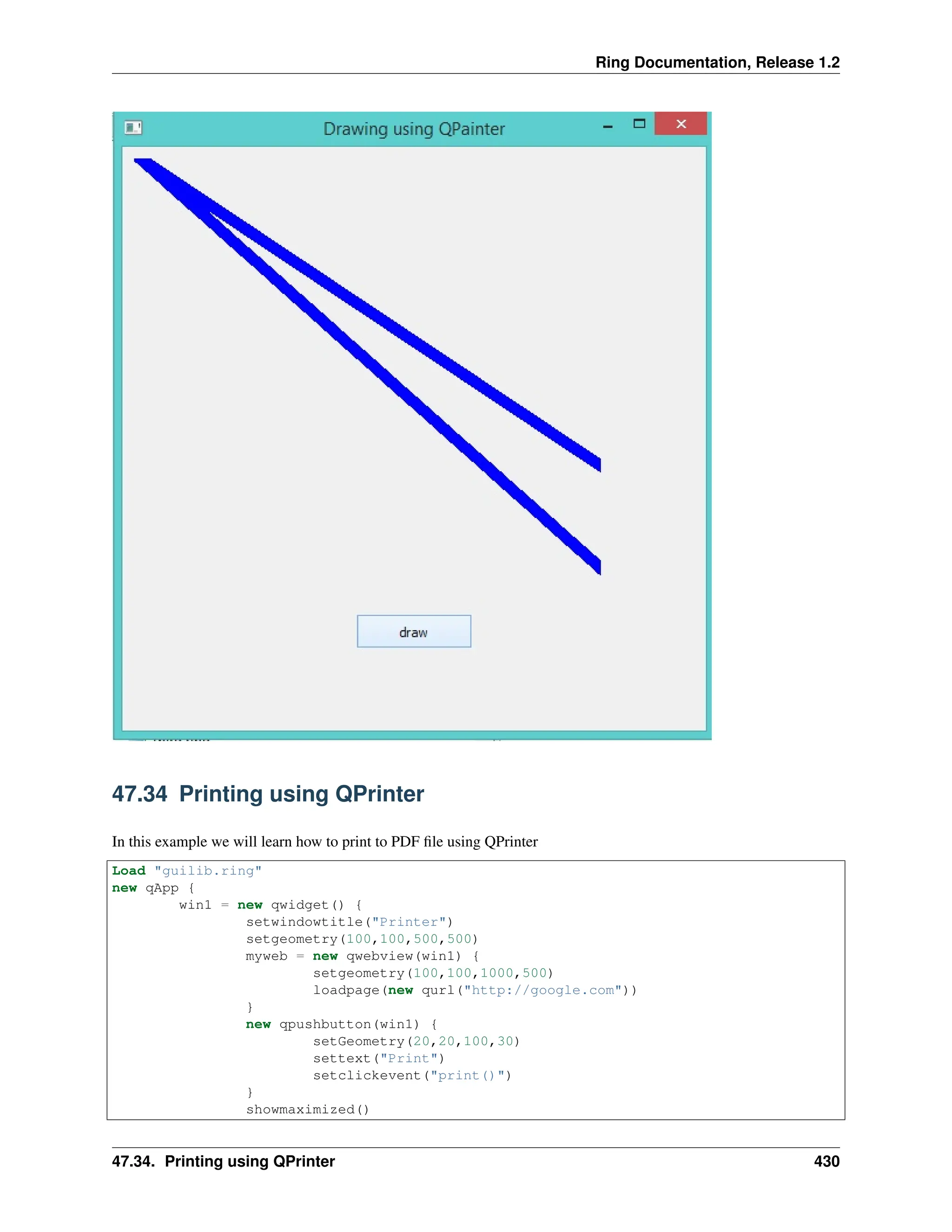 Ring Documentation, Release 1.2 47.34 Printing using QPrinter In this example we will learn how to print to PDF file using QPrinter Load "guilib.ring" new qApp { win1 = new qwidget() { setwindowtitle("Printer") setgeometry(100,100,500,500) myweb = new qwebview(win1) { setgeometry(100,100,1000,500) loadpage(new qurl("http://google.com")) } new qpushbutton(win1) { setGeometry(20,20,100,30) settext("Print") setclickevent("print()") } showmaximized() 47.34. Printing using QPrinter 430 