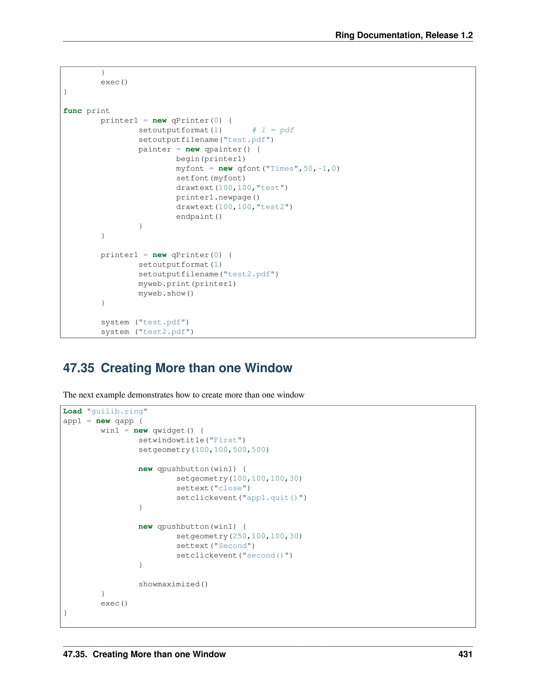 Ring Documentation, Release 1.2 } exec() } func print printer1 = new qPrinter(0) { setoutputformat(1) # 1 = pdf setoutputfilename("test.pdf") painter = new qpainter() { begin(printer1) myfont = new qfont("Times",50,-1,0) setfont(myfont) drawtext(100,100,"test") printer1.newpage() drawtext(100,100,"test2") endpaint() } } printer1 = new qPrinter(0) { setoutputformat(1) setoutputfilename("test2.pdf") myweb.print(printer1) myweb.show() } system ("test.pdf") system ("test2.pdf") 47.35 Creating More than one Window The next example demonstrates how to create more than one window Load "guilib.ring" app1 = new qapp { win1 = new qwidget() { setwindowtitle("First") setgeometry(100,100,500,500) new qpushbutton(win1) { setgeometry(100,100,100,30) settext("close") setclickevent("app1.quit()") } new qpushbutton(win1) { setgeometry(250,100,100,30) settext("Second") setclickevent("second()") } showmaximized() } exec() } 47.35. Creating More than one Window 431 