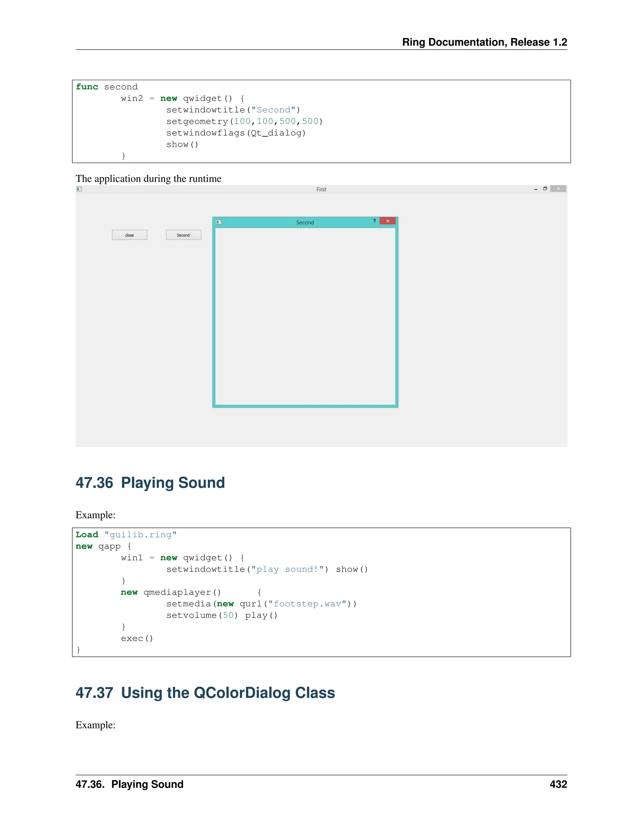 Ring Documentation, Release 1.2 func second win2 = new qwidget() { setwindowtitle("Second") setgeometry(100,100,500,500) setwindowflags(Qt_dialog) show() } The application during the runtime 47.36 Playing Sound Example: Load "guilib.ring" new qapp { win1 = new qwidget() { setwindowtitle("play sound!") show() } new qmediaplayer() { setmedia(new qurl("footstep.wav")) setvolume(50) play() } exec() } 47.37 Using the QColorDialog Class Example: 47.36. Playing Sound 432 