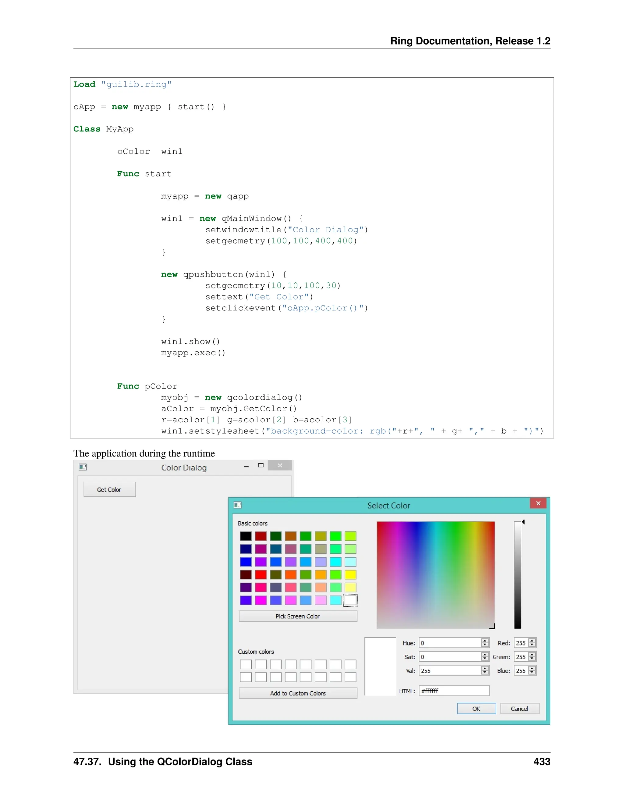 Ring Documentation, Release 1.2 Load "guilib.ring" oApp = new myapp { start() } Class MyApp oColor win1 Func start myapp = new qapp win1 = new qMainWindow() { setwindowtitle("Color Dialog") setgeometry(100,100,400,400) } new qpushbutton(win1) { setgeometry(10,10,100,30) settext("Get Color") setclickevent("oApp.pColor()") } win1.show() myapp.exec() Func pColor myobj = new qcolordialog() aColor = myobj.GetColor() r=acolor[1] g=acolor[2] b=acolor[3] win1.setstylesheet("background-color: rgb("+r+", " + g+ "," + b + ")") The application during the runtime 47.37. Using the QColorDialog Class 433 