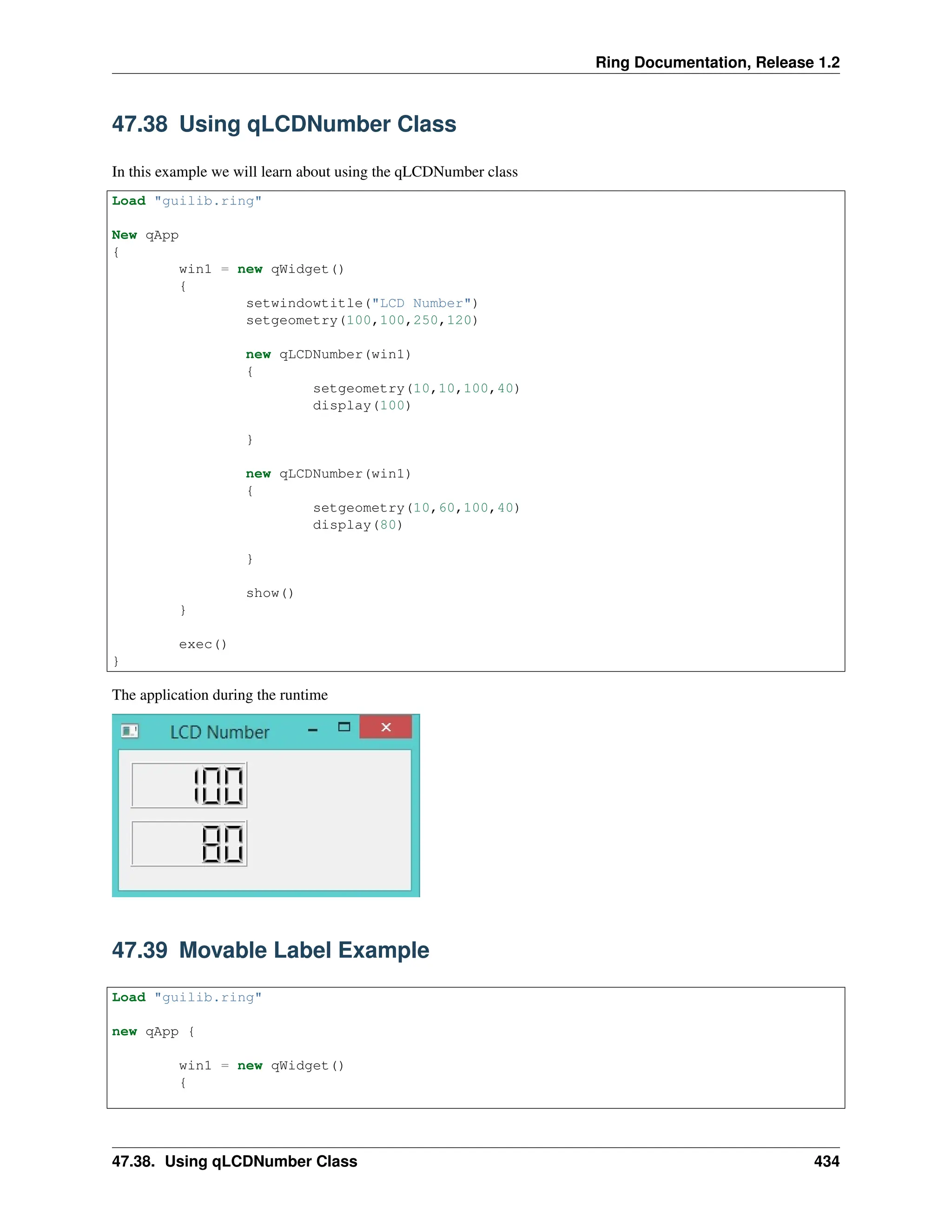 Ring Documentation, Release 1.2 47.38 Using qLCDNumber Class In this example we will learn about using the qLCDNumber class Load "guilib.ring" New qApp { win1 = new qWidget() { setwindowtitle("LCD Number") setgeometry(100,100,250,120) new qLCDNumber(win1) { setgeometry(10,10,100,40) display(100) } new qLCDNumber(win1) { setgeometry(10,60,100,40) display(80) } show() } exec() } The application during the runtime 47.39 Movable Label Example Load "guilib.ring" new qApp { win1 = new qWidget() { 47.38. Using qLCDNumber Class 434 