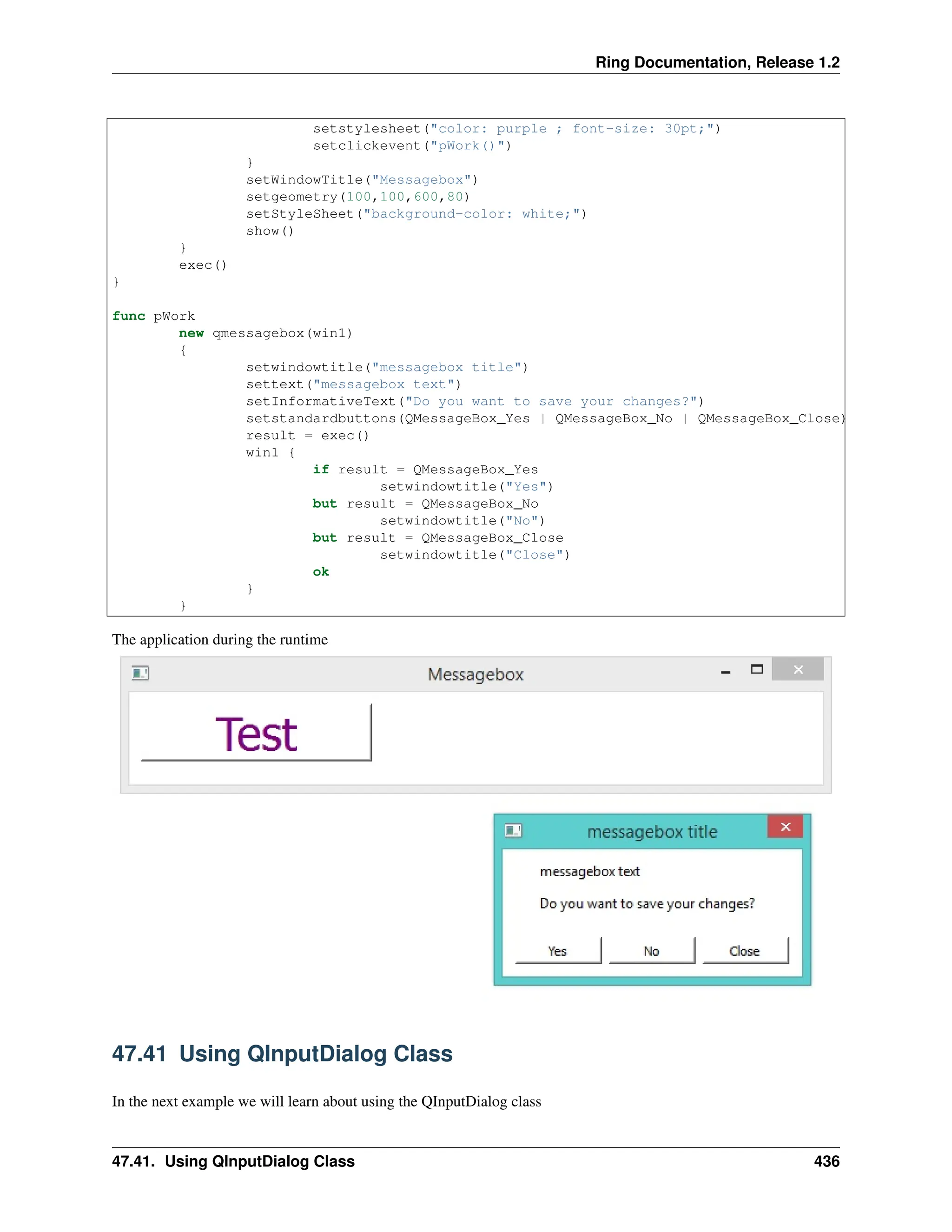 Ring Documentation, Release 1.2 setstylesheet("color: purple ; font-size: 30pt;") setclickevent("pWork()") } setWindowTitle("Messagebox") setgeometry(100,100,600,80) setStyleSheet("background-color: white;") show() } exec() } func pWork new qmessagebox(win1) { setwindowtitle("messagebox title") settext("messagebox text") setInformativeText("Do you want to save your changes?") setstandardbuttons(QMessageBox_Yes | QMessageBox_No | QMessageBox_Close) result = exec() win1 { if result = QMessageBox_Yes setwindowtitle("Yes") but result = QMessageBox_No setwindowtitle("No") but result = QMessageBox_Close setwindowtitle("Close") ok } } The application during the runtime 47.41 Using QInputDialog Class In the next example we will learn about using the QInputDialog class 47.41. Using QInputDialog Class 436 